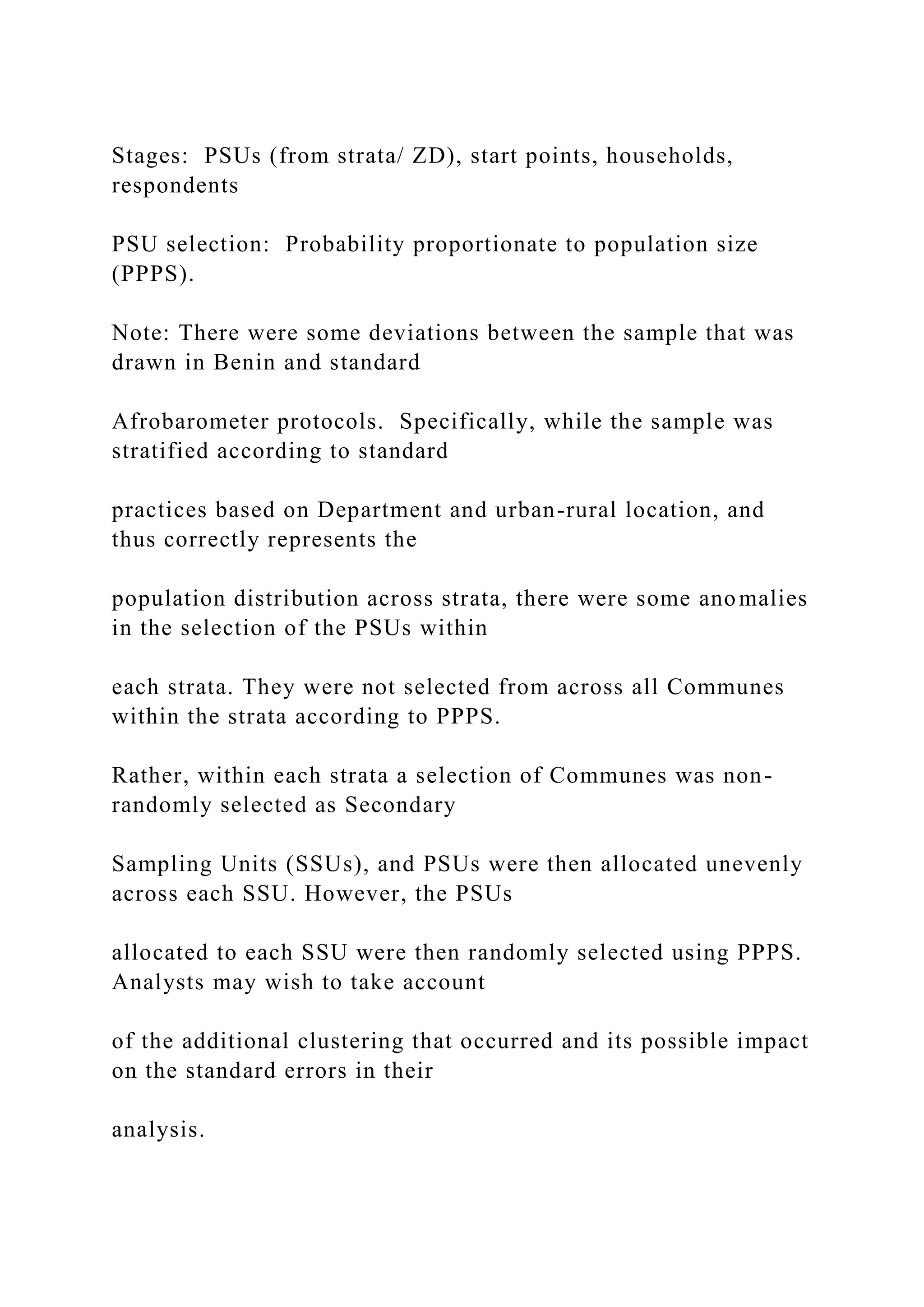 Stages: PSUs (from strata/ ZD), start points, households,
respondents
PSU selection: Probability proportionate to population size
(PPPS).
Note: There were some deviations between the sample that was
drawn in Benin and standard
Afrobarometer protocols. Specifically, while the sample was
stratified according to standard
practices based on Department and urban-rural location, and
thus correctly represents the
population distribution across strata, there were some anomalies
in the selection of the PSUs within
each strata. They were not selected from across all Communes
within the strata according to PPPS.
Rather, within each strata a selection of Communes was non-
randomly selected as Secondary
Sampling Units (SSUs), and PSUs were then allocated unevenly
across each SSU. However, the PSUs
allocated to each SSU were then randomly selected using PPPS.
Analysts may wish to take account
of the additional clustering that occurred and its possible impact
on the standard errors in their
analysis.
 