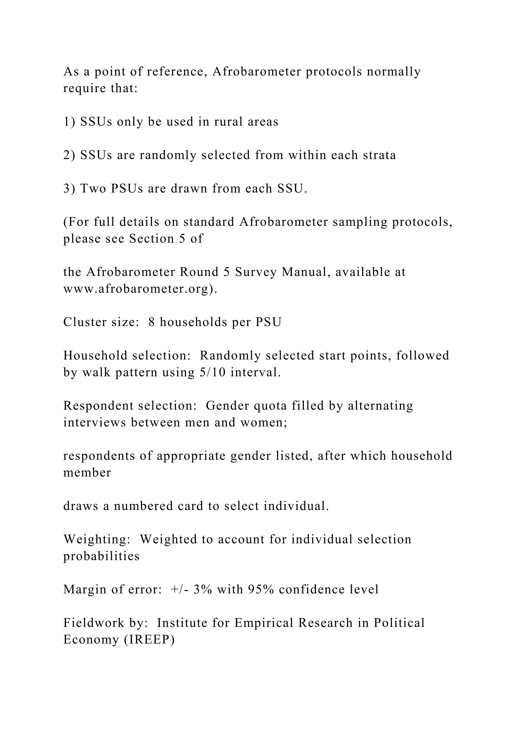 As a point of reference, Afrobarometer protocols normally
require that:
1) SSUs only be used in rural areas
2) SSUs are randomly selected from within each strata
3) Two PSUs are drawn from each SSU.
(For full details on standard Afrobarometer sampling protocols,
please see Section 5 of
the Afrobarometer Round 5 Survey Manual, available at
www.afrobarometer.org).
Cluster size: 8 households per PSU
Household selection: Randomly selected start points, followed
by walk pattern using 5/10 interval.
Respondent selection: Gender quota filled by alternating
interviews between men and women;
respondents of appropriate gender listed, after which household
member
draws a numbered card to select individual.
Weighting: Weighted to account for individual selection
probabilities
Margin of error: +/- 3% with 95% confidence level
Fieldwork by: Institute for Empirical Research in Political
Economy (IREEP)
 