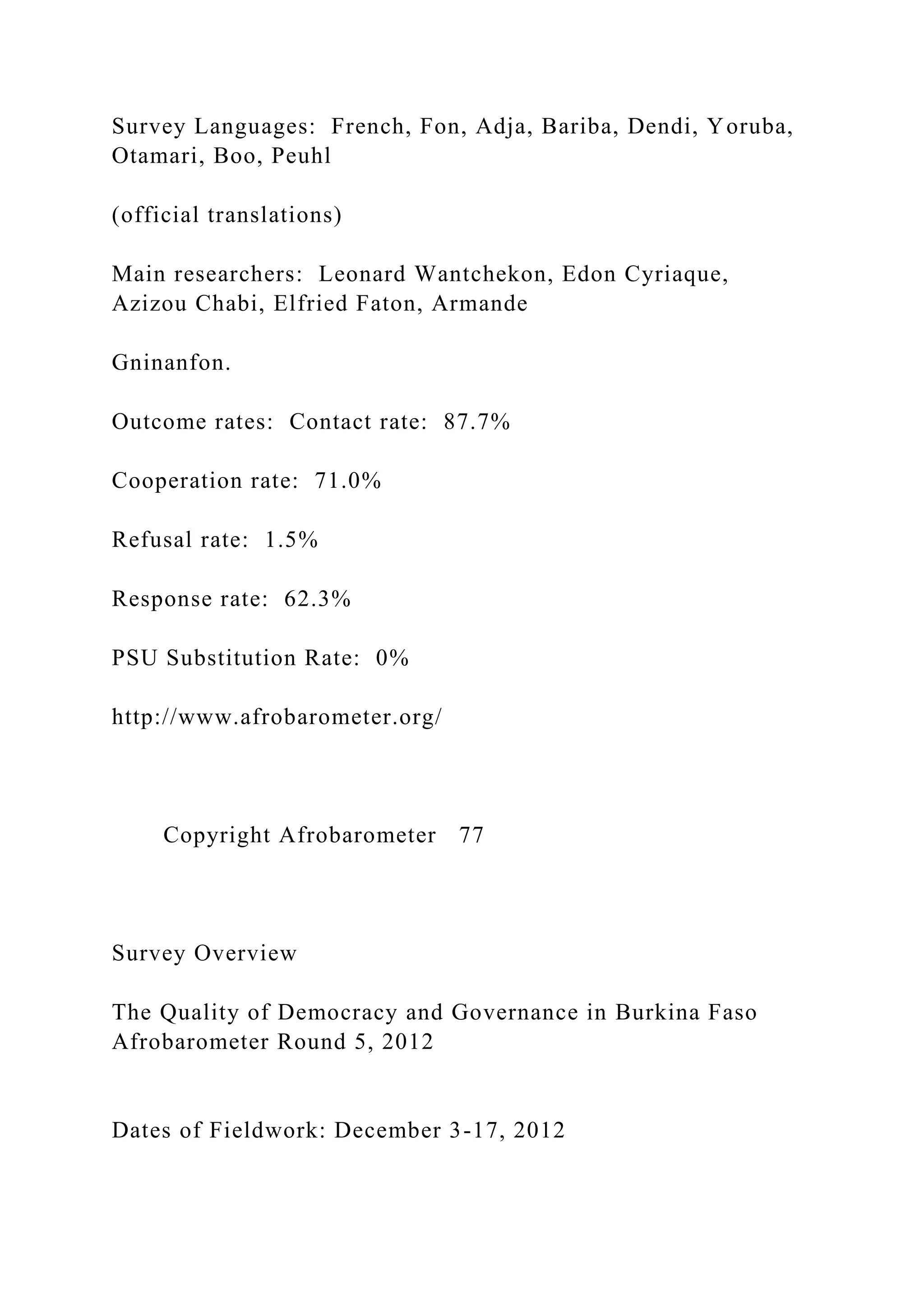 Survey Languages: French, Fon, Adja, Bariba, Dendi, Yoruba,
Otamari, Boo, Peuhl
(official translations)
Main researchers: Leonard Wantchekon, Edon Cyriaque,
Azizou Chabi, Elfried Faton, Armande
Gninanfon.
Outcome rates: Contact rate: 87.7%
Cooperation rate: 71.0%
Refusal rate: 1.5%
Response rate: 62.3%
PSU Substitution Rate: 0%
http://www.afrobarometer.org/
Copyright Afrobarometer 77
Survey Overview
The Quality of Democracy and Governance in Burkina Faso
Afrobarometer Round 5, 2012
Dates of Fieldwork: December 3-17, 2012
 