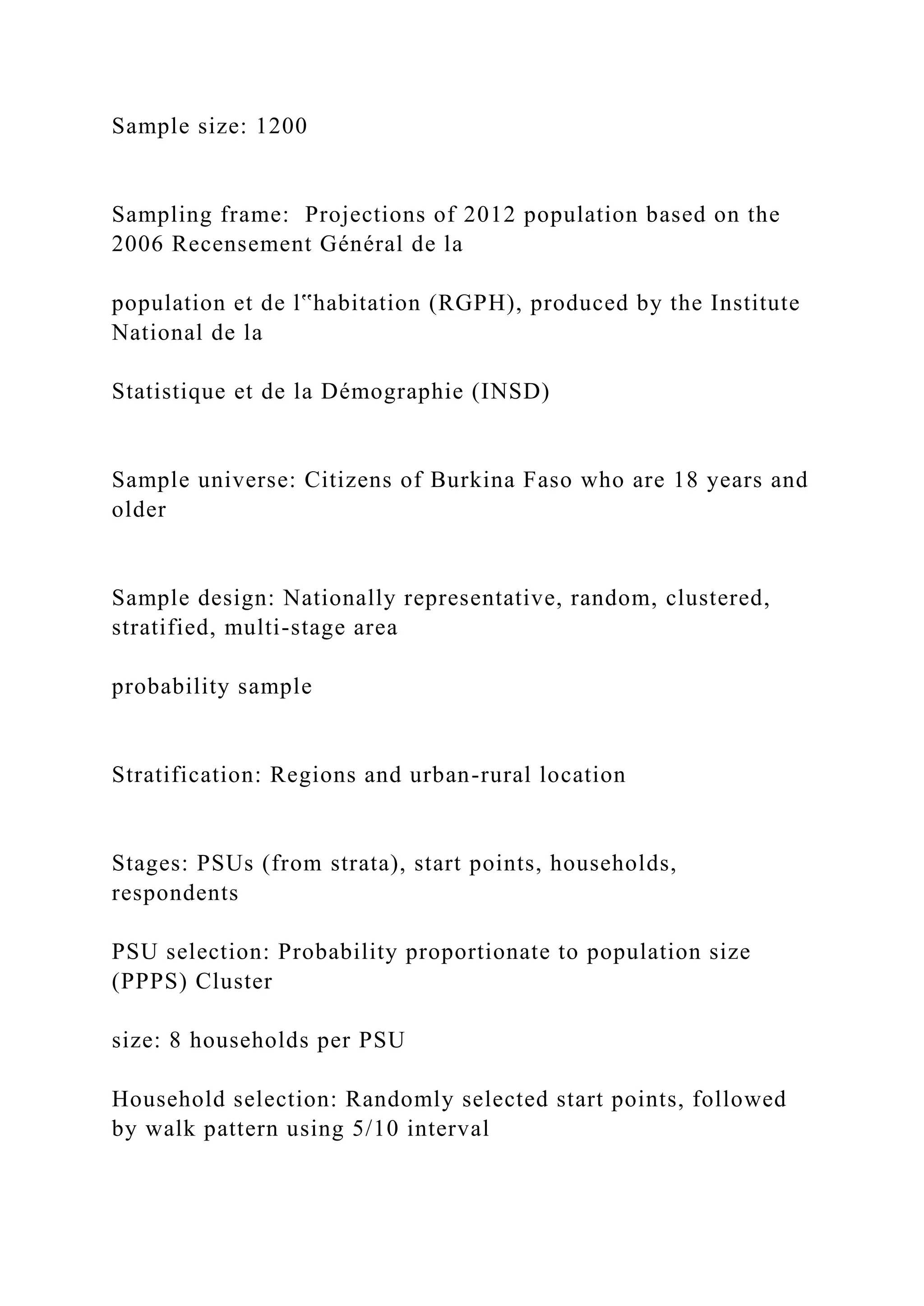 Sample size: 1200
Sampling frame: Projections of 2012 population based on the
2006 Recensement Général de la
population et de l‟habitation (RGPH), produced by the Institute
National de la
Statistique et de la Démographie (INSD)
Sample universe: Citizens of Burkina Faso who are 18 years and
older
Sample design: Nationally representative, random, clustered,
stratified, multi-stage area
probability sample
Stratification: Regions and urban-rural location
Stages: PSUs (from strata), start points, households,
respondents
PSU selection: Probability proportionate to population size
(PPPS) Cluster
size: 8 households per PSU
Household selection: Randomly selected start points, followed
by walk pattern using 5/10 interval
 
