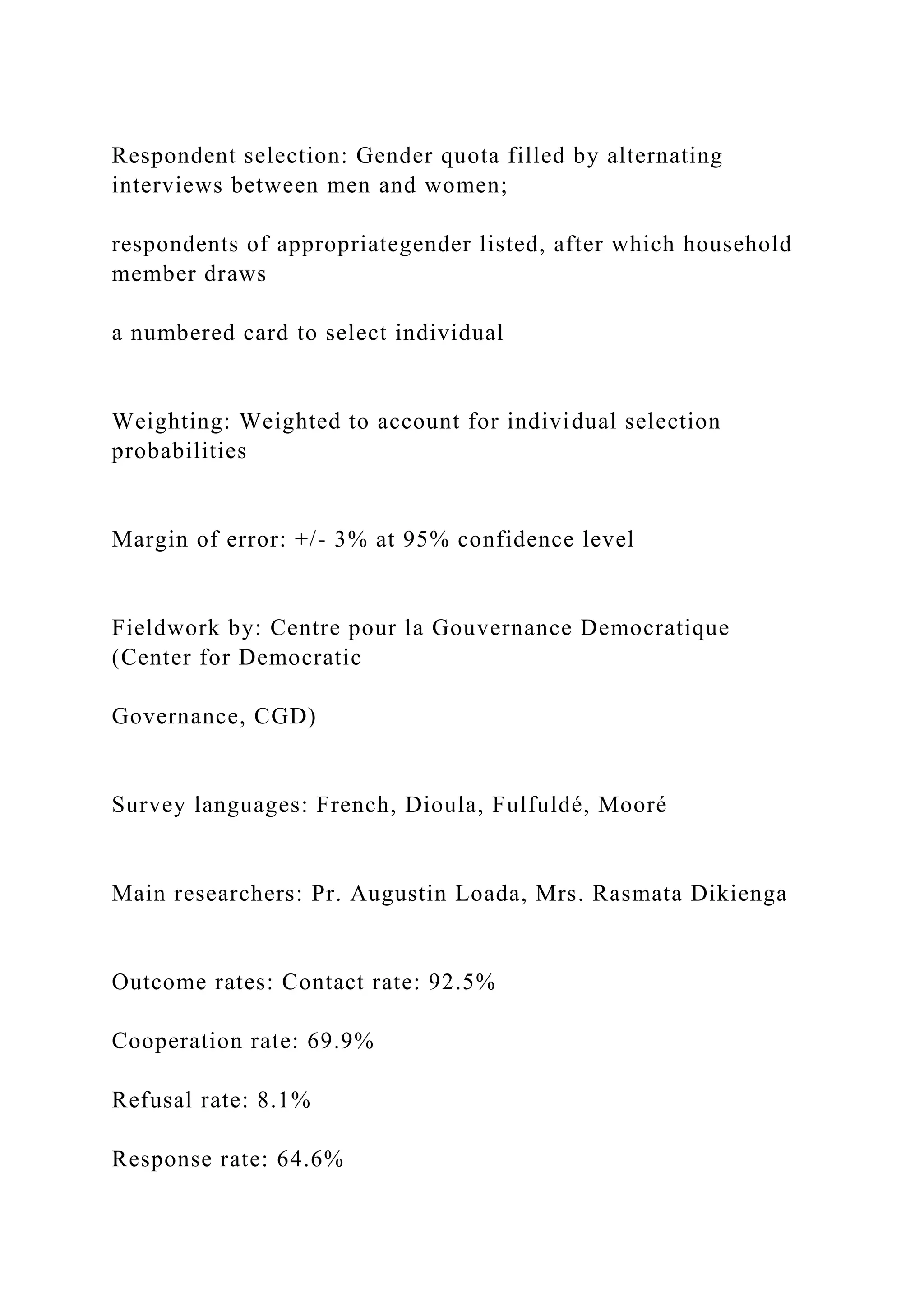 Respondent selection: Gender quota filled by alternating
interviews between men and women;
respondents of appropriategender listed, after which household
member draws
a numbered card to select individual
Weighting: Weighted to account for individual selection
probabilities
Margin of error: +/- 3% at 95% confidence level
Fieldwork by: Centre pour la Gouvernance Democratique
(Center for Democratic
Governance, CGD)
Survey languages: French, Dioula, Fulfuldé, Mooré
Main researchers: Pr. Augustin Loada, Mrs. Rasmata Dikienga
Outcome rates: Contact rate: 92.5%
Cooperation rate: 69.9%
Refusal rate: 8.1%
Response rate: 64.6%
 