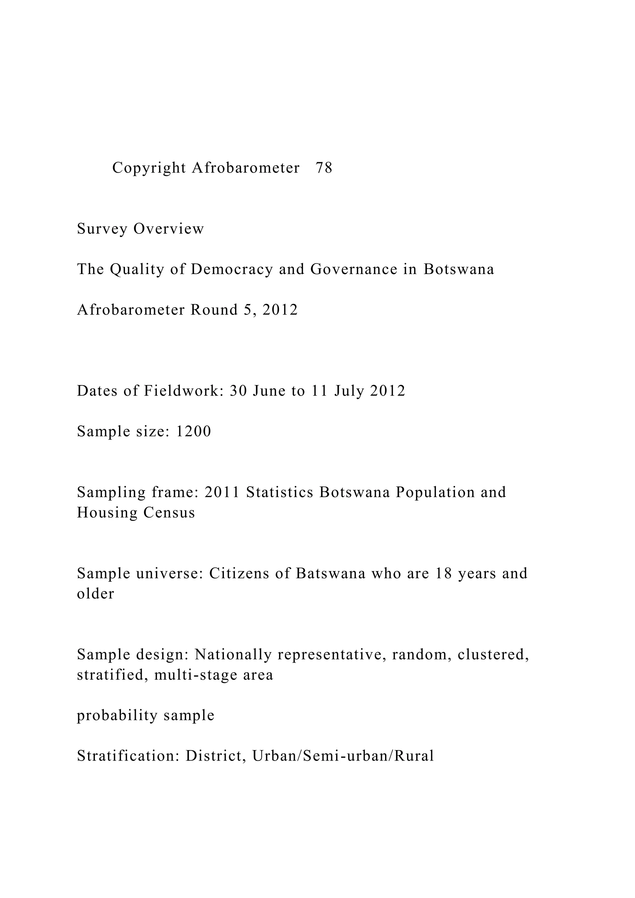 Copyright Afrobarometer 78
Survey Overview
The Quality of Democracy and Governance in Botswana
Afrobarometer Round 5, 2012
Dates of Fieldwork: 30 June to 11 July 2012
Sample size: 1200
Sampling frame: 2011 Statistics Botswana Population and
Housing Census
Sample universe: Citizens of Batswana who are 18 years and
older
Sample design: Nationally representative, random, clustered,
stratified, multi-stage area
probability sample
Stratification: District, Urban/Semi-urban/Rural
 