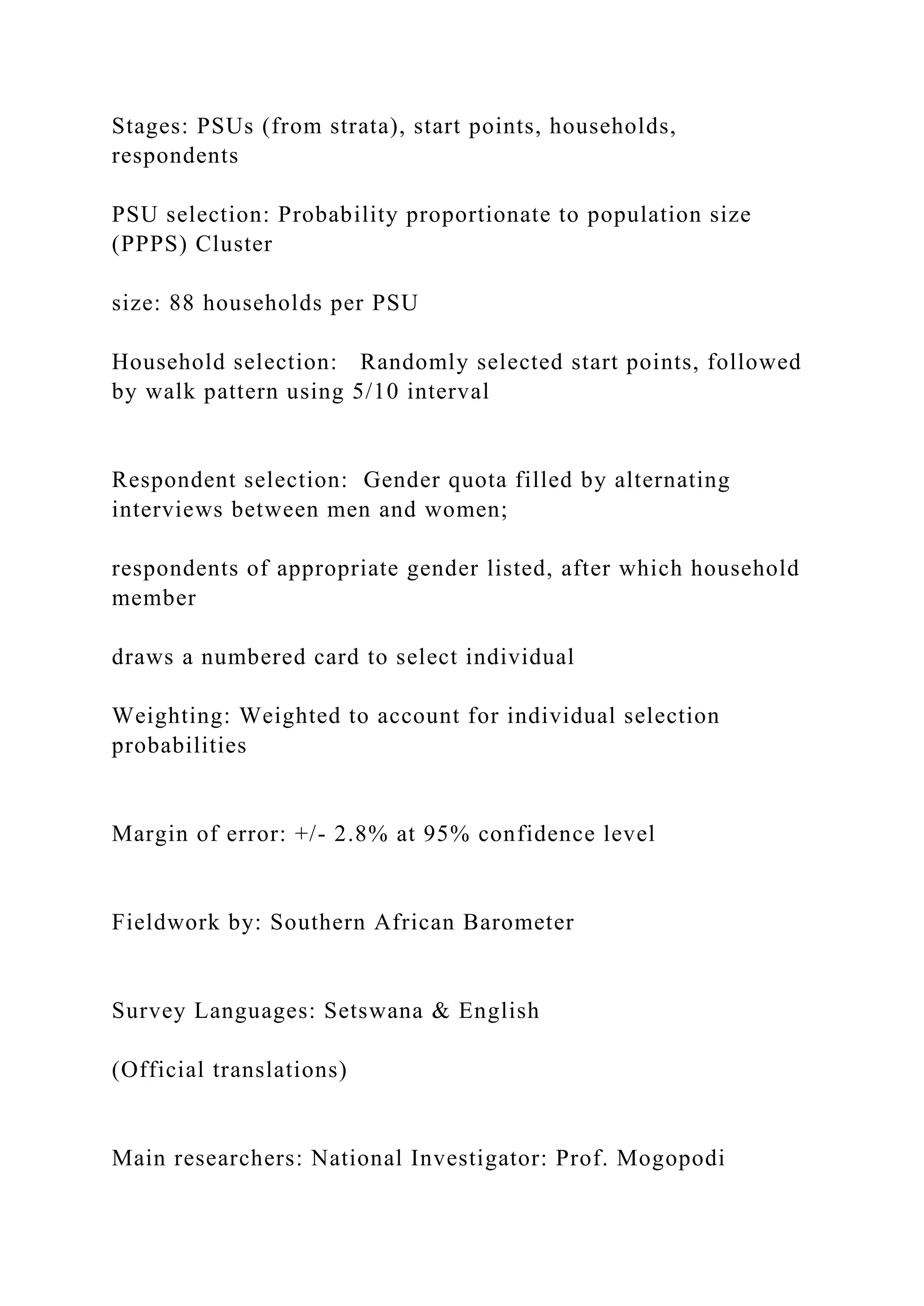 Stages: PSUs (from strata), start points, households,
respondents
PSU selection: Probability proportionate to population size
(PPPS) Cluster
size: 88 households per PSU
Household selection: Randomly selected start points, followed
by walk pattern using 5/10 interval
Respondent selection: Gender quota filled by alternating
interviews between men and women;
respondents of appropriate gender listed, after which household
member
draws a numbered card to select individual
Weighting: Weighted to account for individual selection
probabilities
Margin of error: +/- 2.8% at 95% confidence level
Fieldwork by: Southern African Barometer
Survey Languages: Setswana & English
(Official translations)
Main researchers: National Investigator: Prof. Mogopodi
 