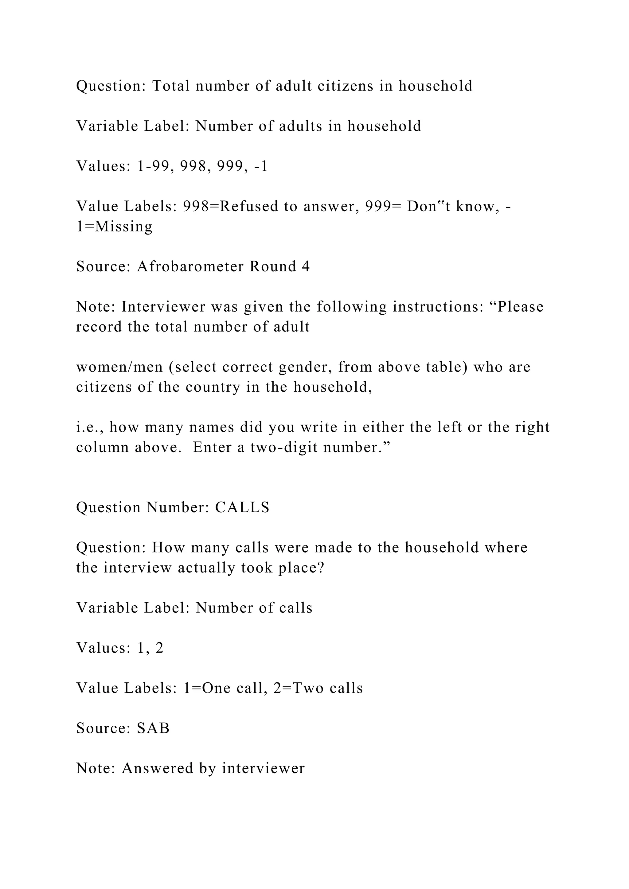 Question: Total number of adult citizens in household
Variable Label: Number of adults in household
Values: 1-99, 998, 999, -1
Value Labels: 998=Refused to answer, 999= Don‟t know, -
1=Missing
Source: Afrobarometer Round 4
Note: Interviewer was given the following instructions: “Please
record the total number of adult
women/men (select correct gender, from above table) who are
citizens of the country in the household,
i.e., how many names did you write in either the left or the right
column above. Enter a two-digit number.”
Question Number: CALLS
Question: How many calls were made to the household where
the interview actually took place?
Variable Label: Number of calls
Values: 1, 2
Value Labels: 1=One call, 2=Two calls
Source: SAB
Note: Answered by interviewer
 