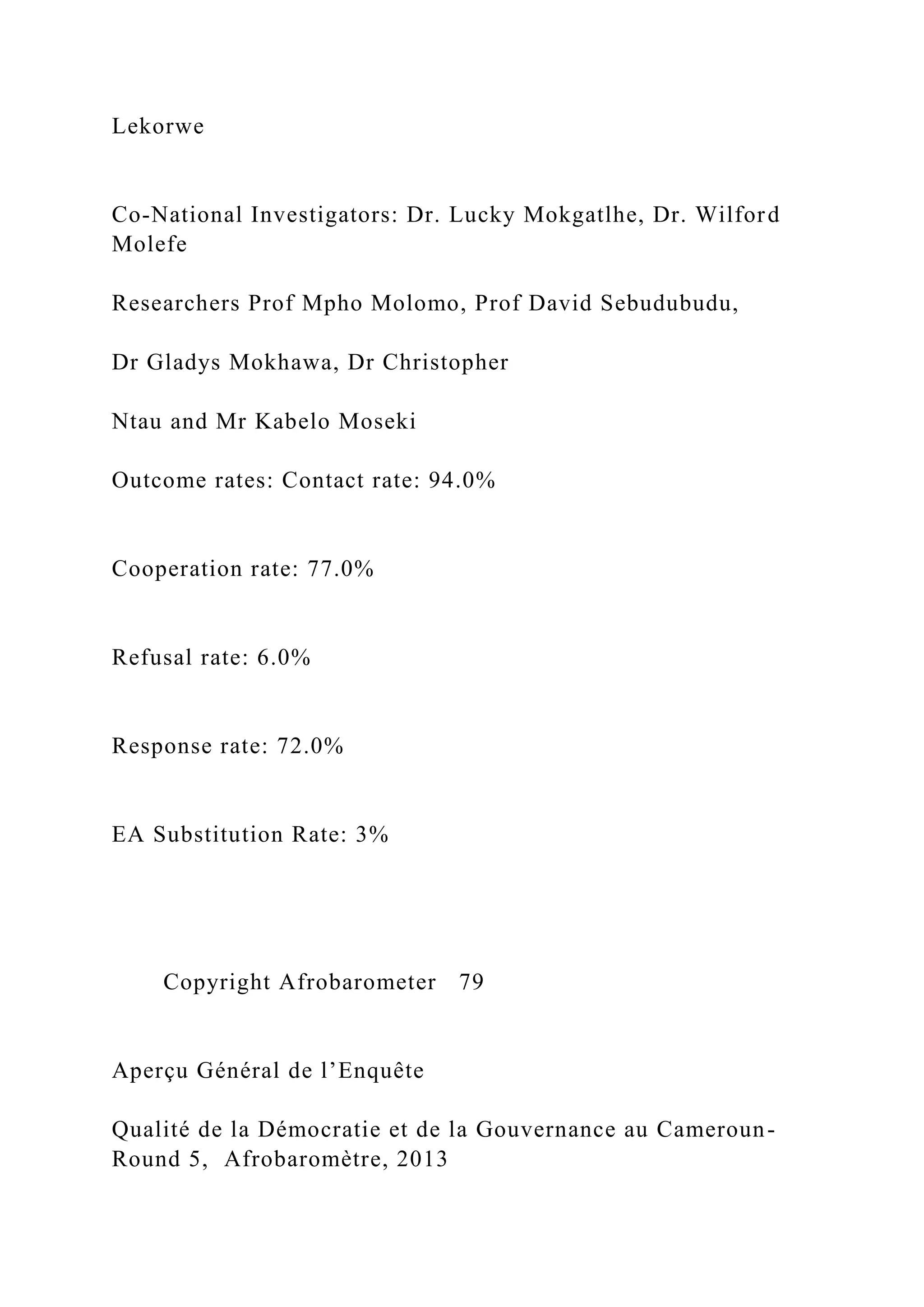 Lekorwe
Co-National Investigators: Dr. Lucky Mokgatlhe, Dr. Wilford
Molefe
Researchers Prof Mpho Molomo, Prof David Sebudubudu,
Dr Gladys Mokhawa, Dr Christopher
Ntau and Mr Kabelo Moseki
Outcome rates: Contact rate: 94.0%
Cooperation rate: 77.0%
Refusal rate: 6.0%
Response rate: 72.0%
EA Substitution Rate: 3%
Copyright Afrobarometer 79
Aperçu Général de l’Enquête
Qualité de la Démocratie et de la Gouvernance au Cameroun-
Round 5, Afrobaromètre, 2013
 