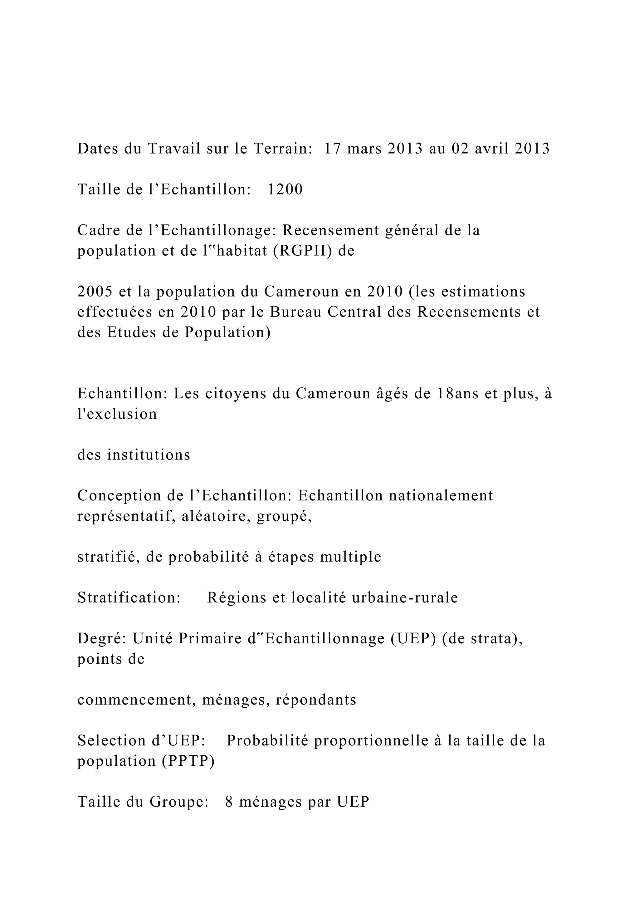 Dates du Travail sur le Terrain: 17 mars 2013 au 02 avril 2013
Taille de l’Echantillon: 1200
Cadre de l’Echantillonage: Recensement général de la
population et de l‟habitat (RGPH) de
2005 et la population du Cameroun en 2010 (les estimations
effectuées en 2010 par le Bureau Central des Recensements et
des Etudes de Population)
Echantillon: Les citoyens du Cameroun âgés de 18ans et plus, à
l'exclusion
des institutions
Conception de l’Echantillon: Echantillon nationalement
représentatif, aléatoire, groupé,
stratifié, de probabilité à étapes multiple
Stratification: Régions et localité urbaine-rurale
Degré: Unité Primaire d‟Echantillonnage (UEP) (de strata),
points de
commencement, ménages, répondants
Selection d’UEP: Probabilité proportionnelle à la taille de la
population (PPTP)
Taille du Groupe: 8 ménages par UEP
 