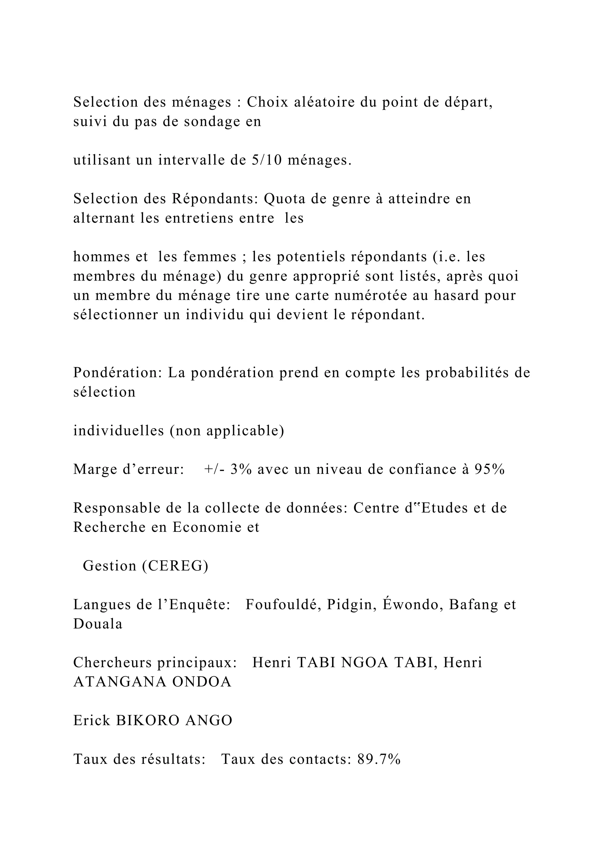 Selection des ménages : Choix aléatoire du point de départ,
suivi du pas de sondage en
utilisant un intervalle de 5/10 ménages.
Selection des Répondants: Quota de genre à atteindre en
alternant les entretiens entre les
hommes et les femmes ; les potentiels répondants (i.e. les
membres du ménage) du genre approprié sont listés, après quoi
un membre du ménage tire une carte numérotée au hasard pour
sélectionner un individu qui devient le répondant.
Pondération: La pondération prend en compte les probabilités de
sélection
individuelles (non applicable)
Marge d’erreur: +/- 3% avec un niveau de confiance à 95%
Responsable de la collecte de données: Centre d‟Etudes et de
Recherche en Economie et
Gestion (CEREG)
Langues de l’Enquête: Foufouldé, Pidgin, Éwondo, Bafang et
Douala
Chercheurs principaux: Henri TABI NGOA TABI, Henri
ATANGANA ONDOA
Erick BIKORO ANGO
Taux des résultats: Taux des contacts: 89.7%
 