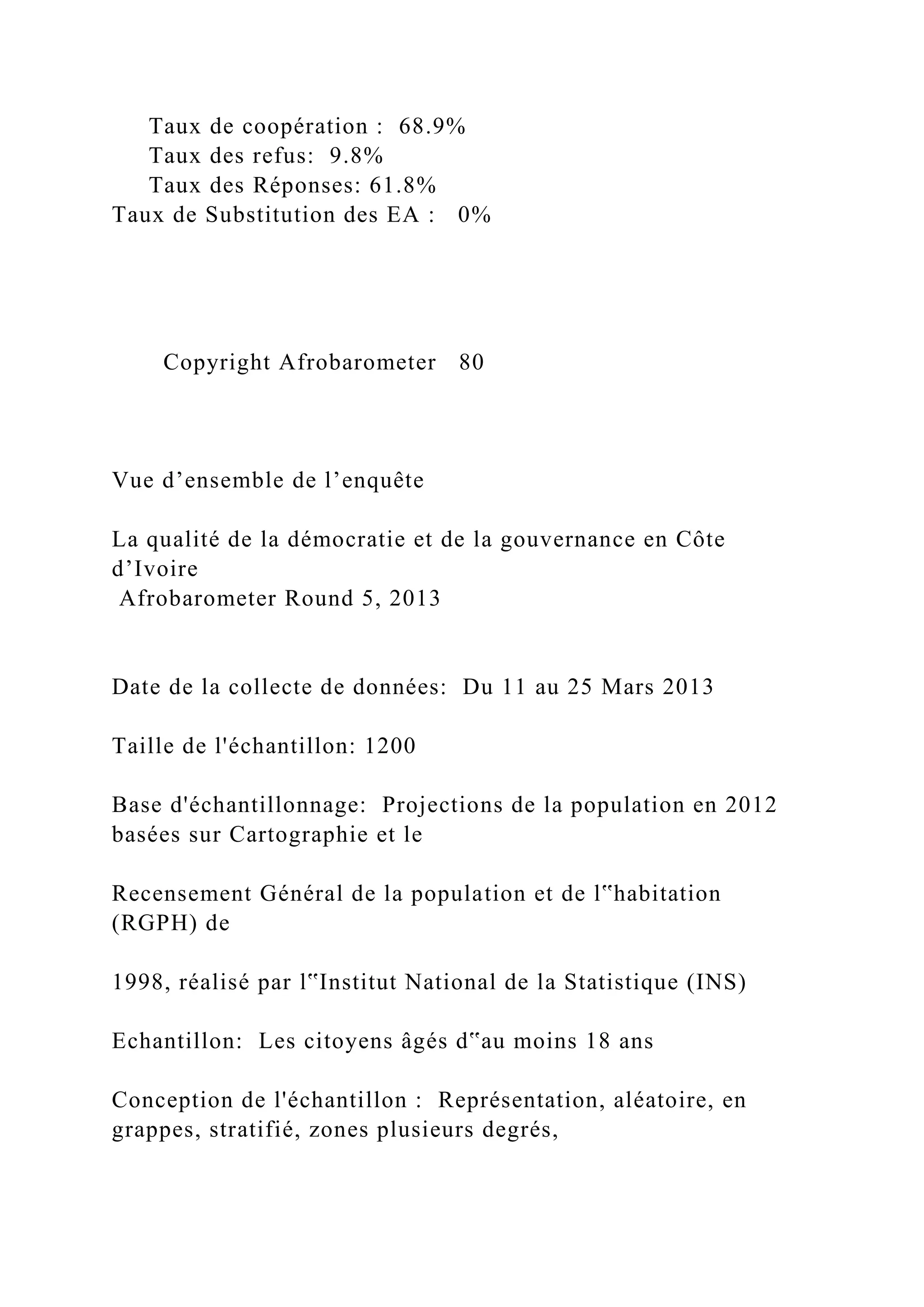 Taux de coopération : 68.9%
Taux des refus: 9.8%
Taux des Réponses: 61.8%
Taux de Substitution des EA : 0%
Copyright Afrobarometer 80
Vue d’ensemble de l’enquête
La qualité de la démocratie et de la gouvernance en Côte
d’Ivoire
Afrobarometer Round 5, 2013
Date de la collecte de données: Du 11 au 25 Mars 2013
Taille de l'échantillon: 1200
Base d'échantillonnage: Projections de la population en 2012
basées sur Cartographie et le
Recensement Général de la population et de l‟habitation
(RGPH) de
1998, réalisé par l‟Institut National de la Statistique (INS)
Echantillon: Les citoyens âgés d‟au moins 18 ans
Conception de l'échantillon : Représentation, aléatoire, en
grappes, stratifié, zones plusieurs degrés,
 