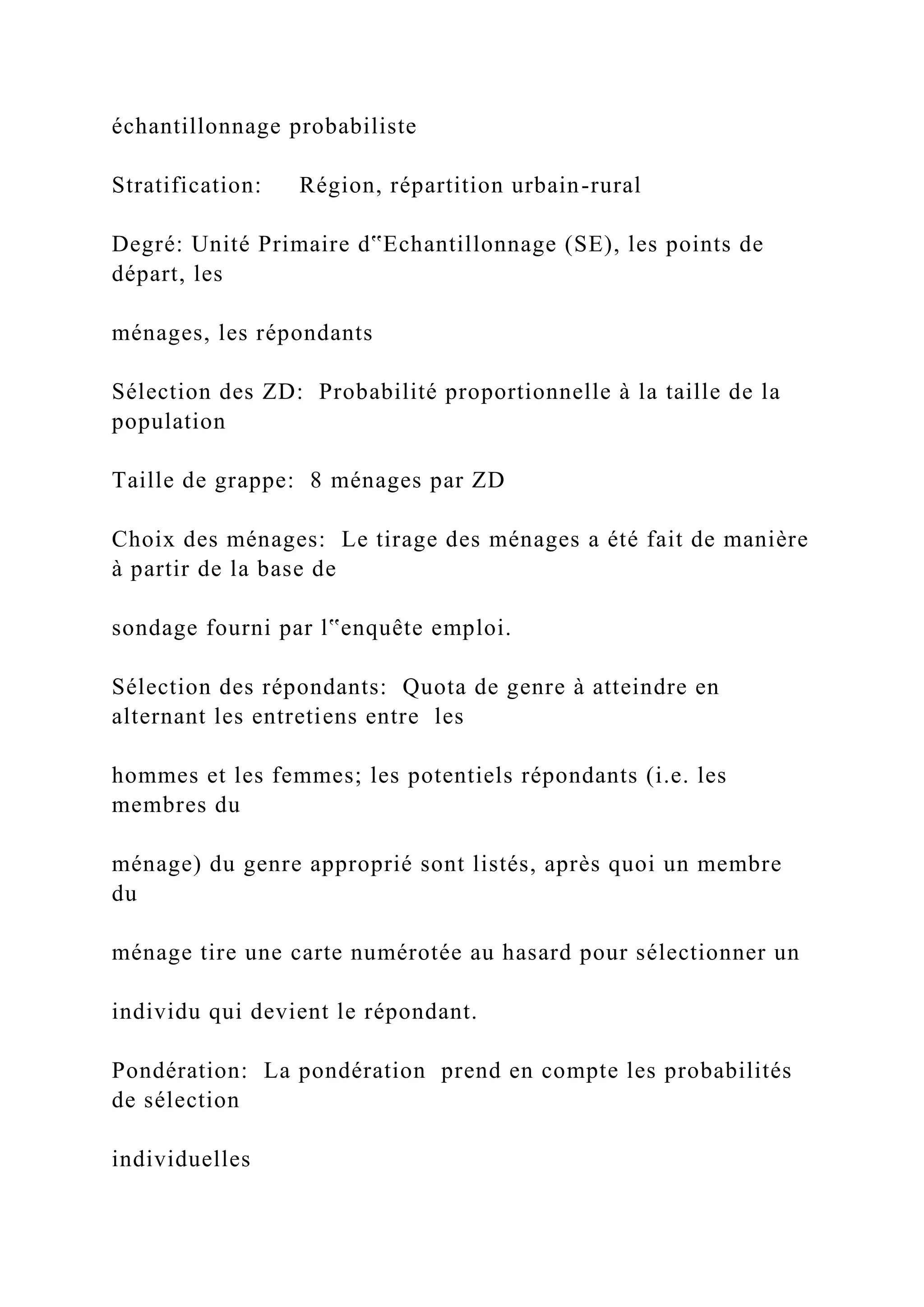 échantillonnage probabiliste
Stratification: Région, répartition urbain-rural
Degré: Unité Primaire d‟Echantillonnage (SE), les points de
départ, les
ménages, les répondants
Sélection des ZD: Probabilité proportionnelle à la taille de la
population
Taille de grappe: 8 ménages par ZD
Choix des ménages: Le tirage des ménages a été fait de manière
à partir de la base de
sondage fourni par l‟enquête emploi.
Sélection des répondants: Quota de genre à atteindre en
alternant les entretiens entre les
hommes et les femmes; les potentiels répondants (i.e. les
membres du
ménage) du genre approprié sont listés, après quoi un membre
du
ménage tire une carte numérotée au hasard pour sélectionner un
individu qui devient le répondant.
Pondération: La pondération prend en compte les probabilités
de sélection
individuelles
 