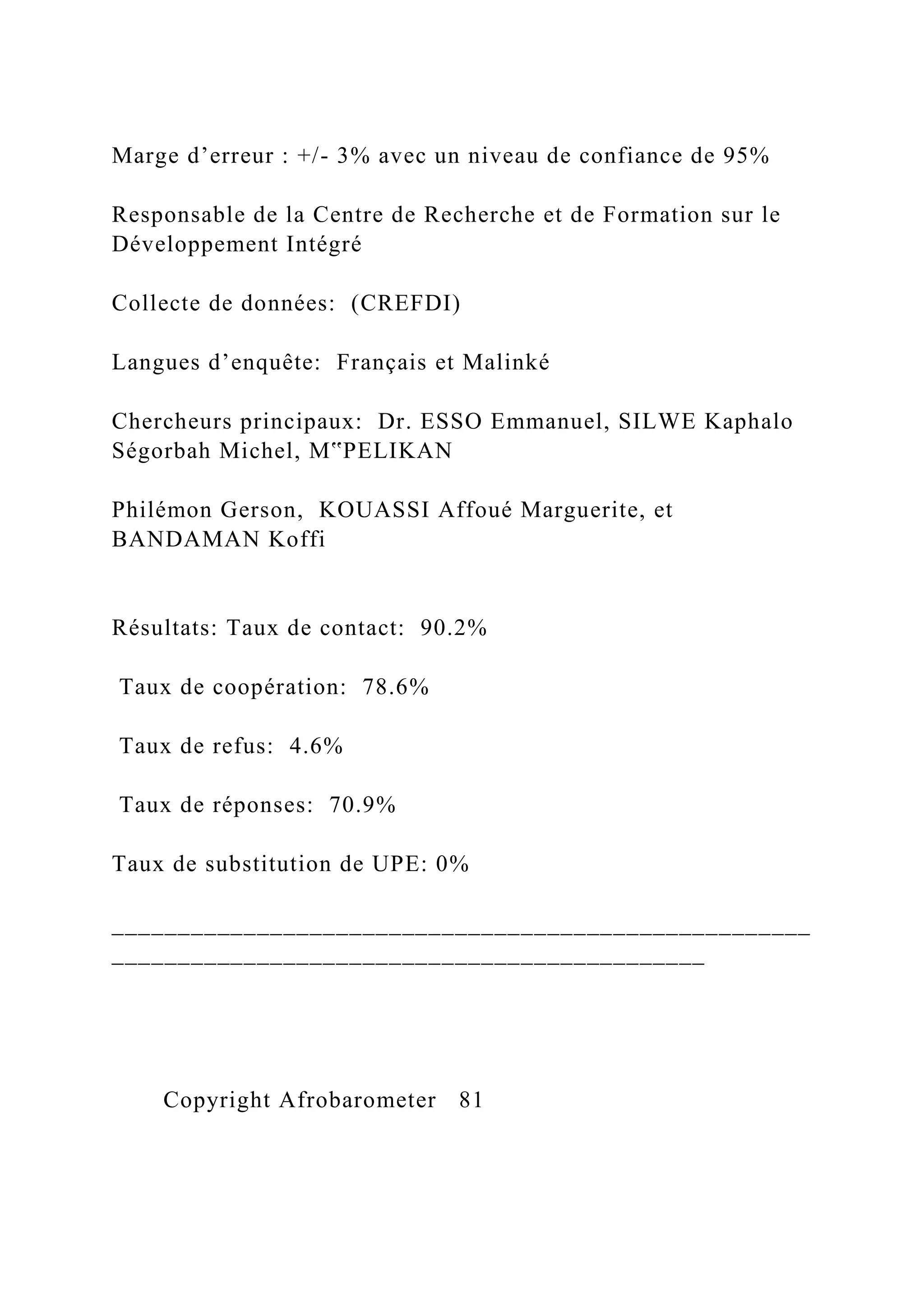 Marge d’erreur : +/- 3% avec un niveau de confiance de 95%
Responsable de la Centre de Recherche et de Formation sur le
Développement Intégré
Collecte de données: (CREFDI)
Langues d’enquête: Français et Malinké
Chercheurs principaux: Dr. ESSO Emmanuel, SILWE Kaphalo
Ségorbah Michel, M‟PELIKAN
Philémon Gerson, KOUASSI Affoué Marguerite, et
BANDAMAN Koffi
Résultats: Taux de contact: 90.2%
Taux de coopération: 78.6%
Taux de refus: 4.6%
Taux de réponses: 70.9%
Taux de substitution de UPE: 0%
_____________________________________________________
_____________________________________________
Copyright Afrobarometer 81
 