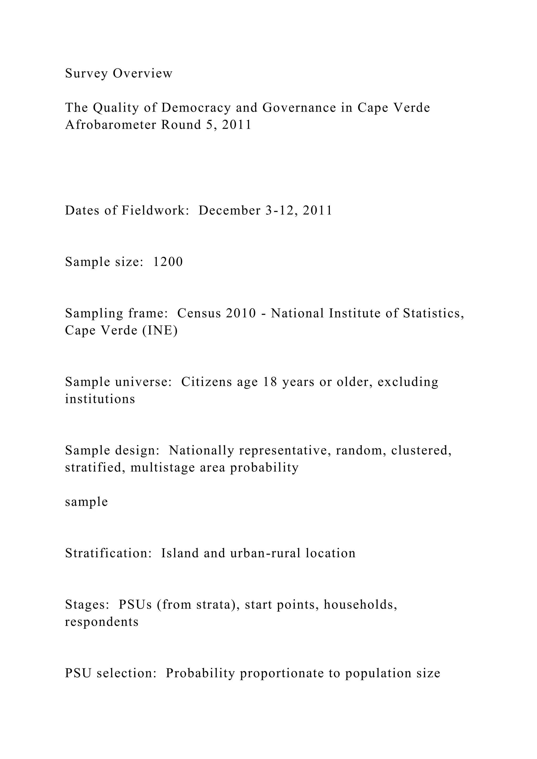 Survey Overview
The Quality of Democracy and Governance in Cape Verde
Afrobarometer Round 5, 2011
Dates of Fieldwork: December 3-12, 2011
Sample size: 1200
Sampling frame: Census 2010 - National Institute of Statistics,
Cape Verde (INE)
Sample universe: Citizens age 18 years or older, excluding
institutions
Sample design: Nationally representative, random, clustered,
stratified, multistage area probability
sample
Stratification: Island and urban-rural location
Stages: PSUs (from strata), start points, households,
respondents
PSU selection: Probability proportionate to population size
 