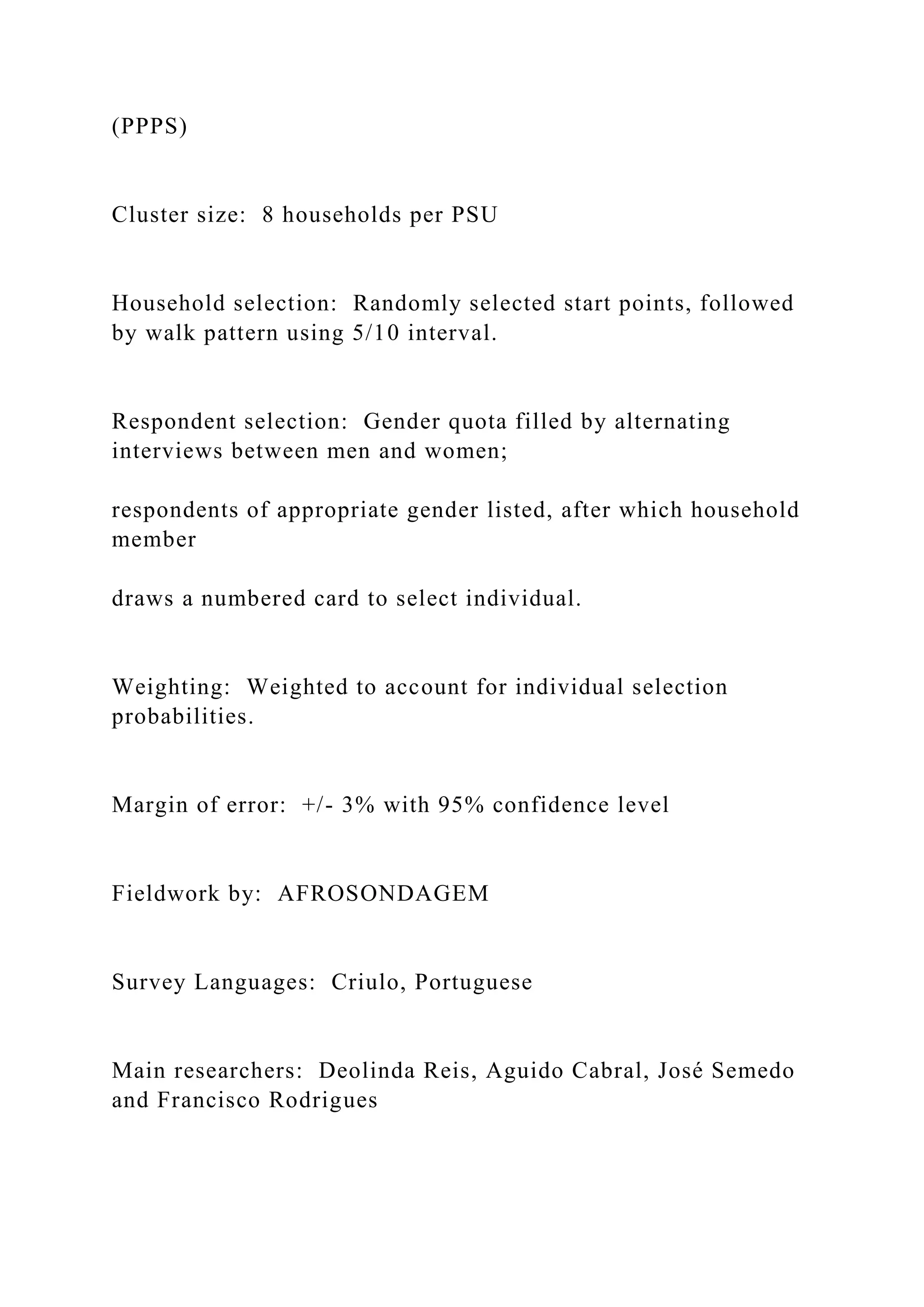 (PPPS)
Cluster size: 8 households per PSU
Household selection: Randomly selected start points, followed
by walk pattern using 5/10 interval.
Respondent selection: Gender quota filled by alternating
interviews between men and women;
respondents of appropriate gender listed, after which household
member
draws a numbered card to select individual.
Weighting: Weighted to account for individual selection
probabilities.
Margin of error: +/- 3% with 95% confidence level
Fieldwork by: AFROSONDAGEM
Survey Languages: Criulo, Portuguese
Main researchers: Deolinda Reis, Aguido Cabral, José Semedo
and Francisco Rodrigues
 