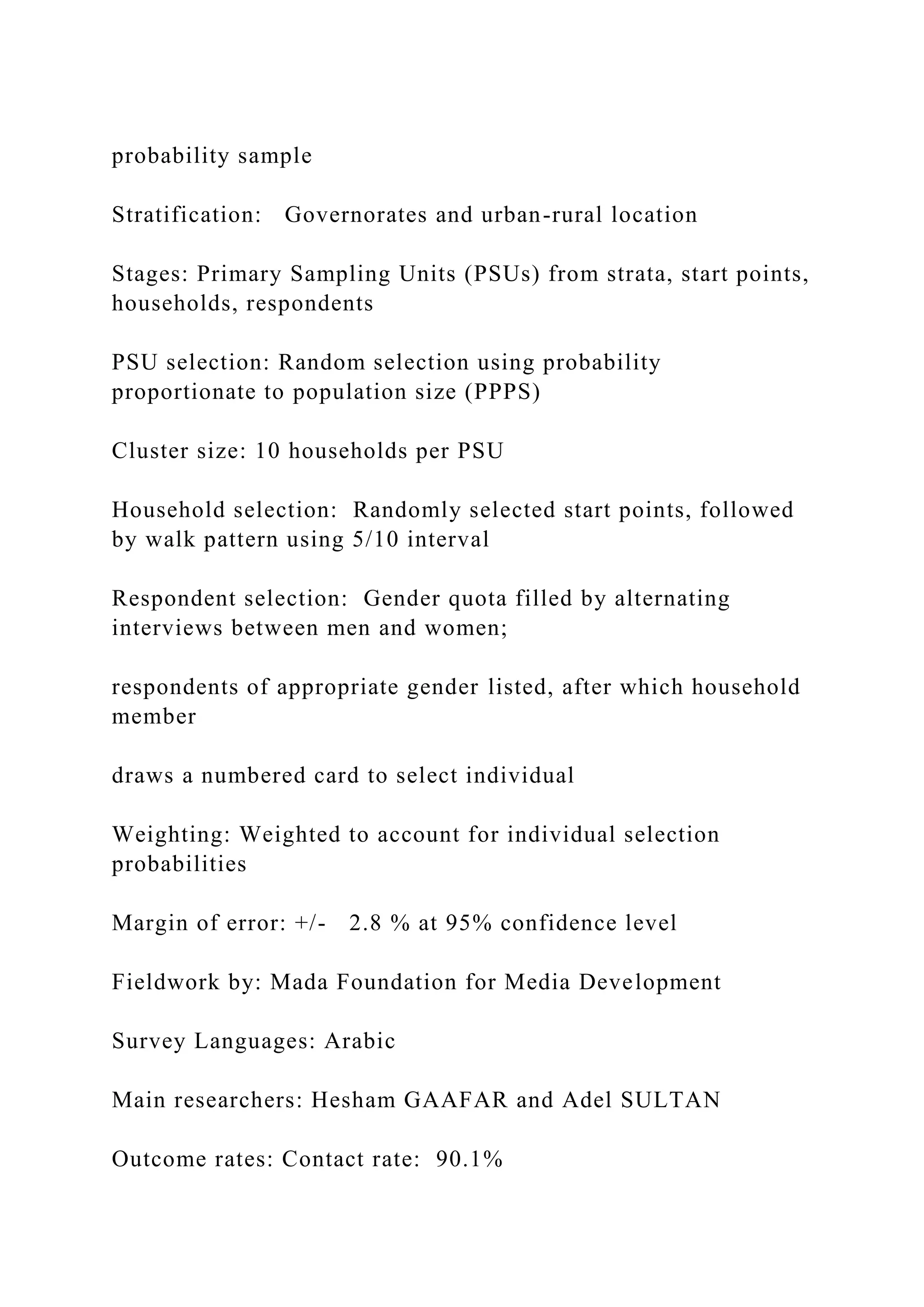 probability sample
Stratification: Governorates and urban-rural location
Stages: Primary Sampling Units (PSUs) from strata, start points,
households, respondents
PSU selection: Random selection using probability
proportionate to population size (PPPS)
Cluster size: 10 households per PSU
Household selection: Randomly selected start points, followed
by walk pattern using 5/10 interval
Respondent selection: Gender quota filled by alternating
interviews between men and women;
respondents of appropriate gender listed, after which household
member
draws a numbered card to select individual
Weighting: Weighted to account for individual selection
probabilities
Margin of error: +/- 2.8 % at 95% confidence level
Fieldwork by: Mada Foundation for Media Development
Survey Languages: Arabic
Main researchers: Hesham GAAFAR and Adel SULTAN
Outcome rates: Contact rate: 90.1%
 