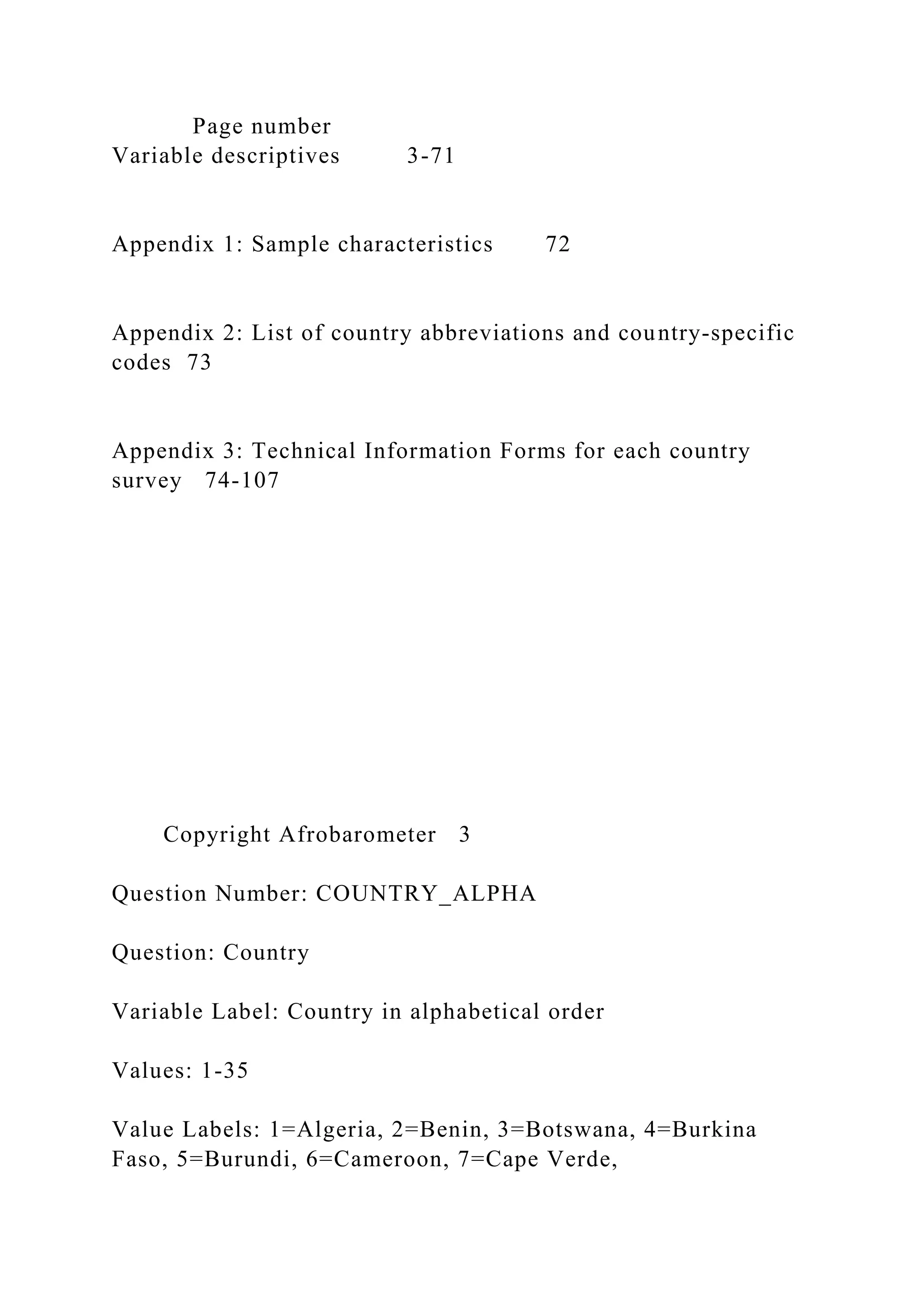 Page number
Variable descriptives 3-71
Appendix 1: Sample characteristics 72
Appendix 2: List of country abbreviations and country-specific
codes 73
Appendix 3: Technical Information Forms for each country
survey 74-107
Copyright Afrobarometer 3
Question Number: COUNTRY_ALPHA
Question: Country
Variable Label: Country in alphabetical order
Values: 1-35
Value Labels: 1=Algeria, 2=Benin, 3=Botswana, 4=Burkina
Faso, 5=Burundi, 6=Cameroon, 7=Cape Verde,
 