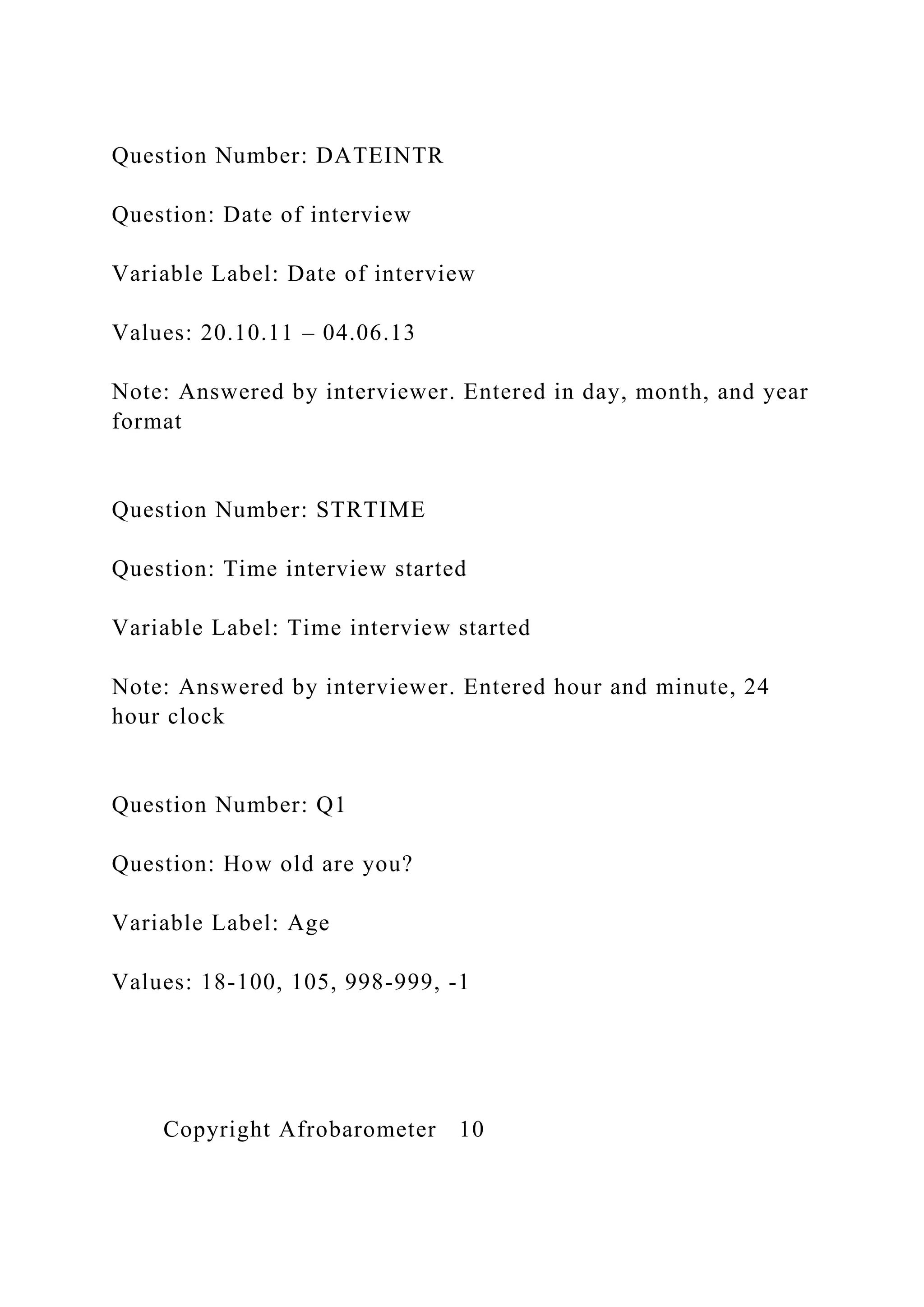 Question Number: DATEINTR
Question: Date of interview
Variable Label: Date of interview
Values: 20.10.11 – 04.06.13
Note: Answered by interviewer. Entered in day, month, and year
format
Question Number: STRTIME
Question: Time interview started
Variable Label: Time interview started
Note: Answered by interviewer. Entered hour and minute, 24
hour clock
Question Number: Q1
Question: How old are you?
Variable Label: Age
Values: 18-100, 105, 998-999, -1
Copyright Afrobarometer 10
 