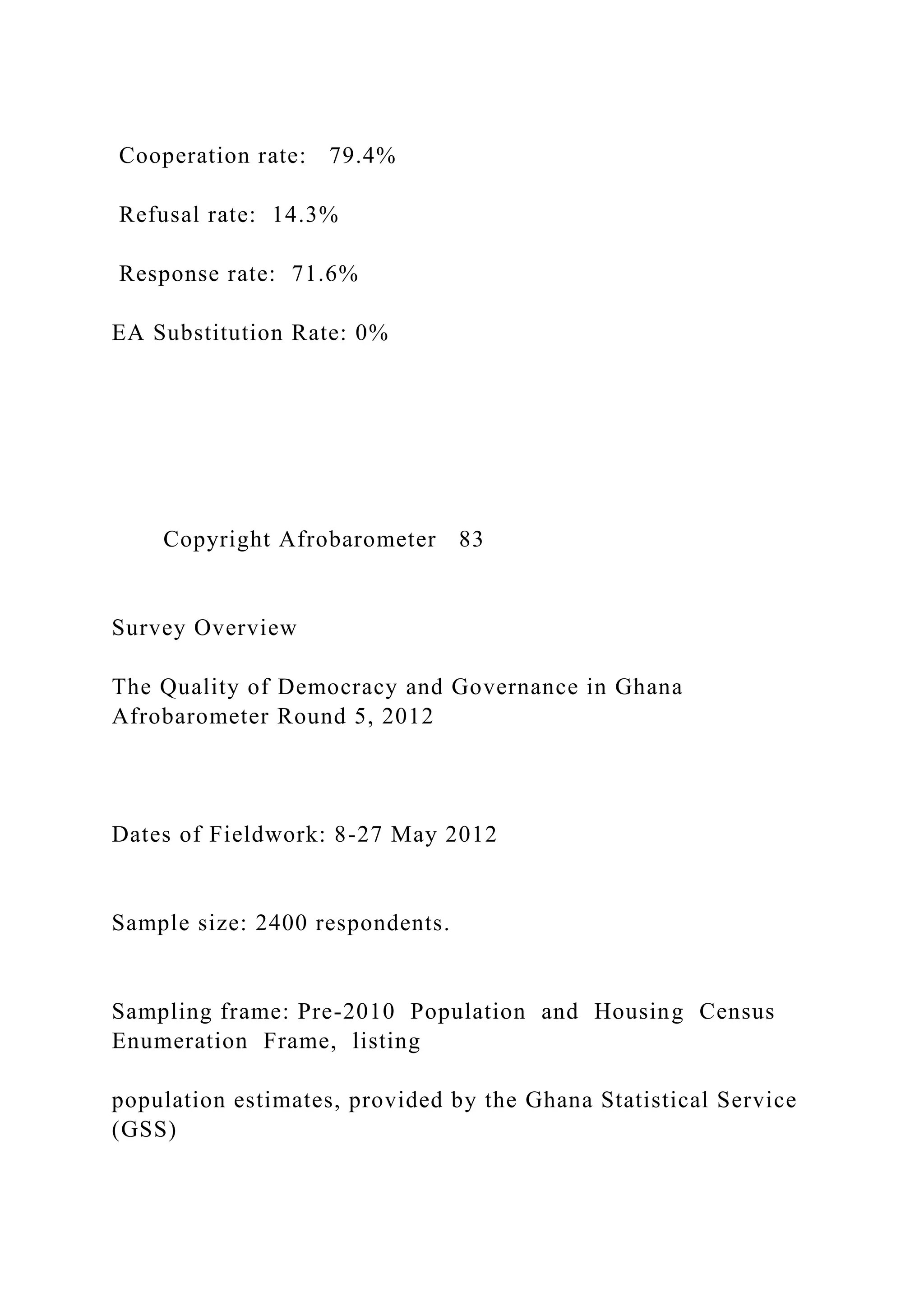 Cooperation rate: 79.4%
Refusal rate: 14.3%
Response rate: 71.6%
EA Substitution Rate: 0%
Copyright Afrobarometer 83
Survey Overview
The Quality of Democracy and Governance in Ghana
Afrobarometer Round 5, 2012
Dates of Fieldwork: 8-27 May 2012
Sample size: 2400 respondents.
Sampling frame: Pre-2010 Population and Housing Census
Enumeration Frame, listing
population estimates, provided by the Ghana Statistical Service
(GSS)
 