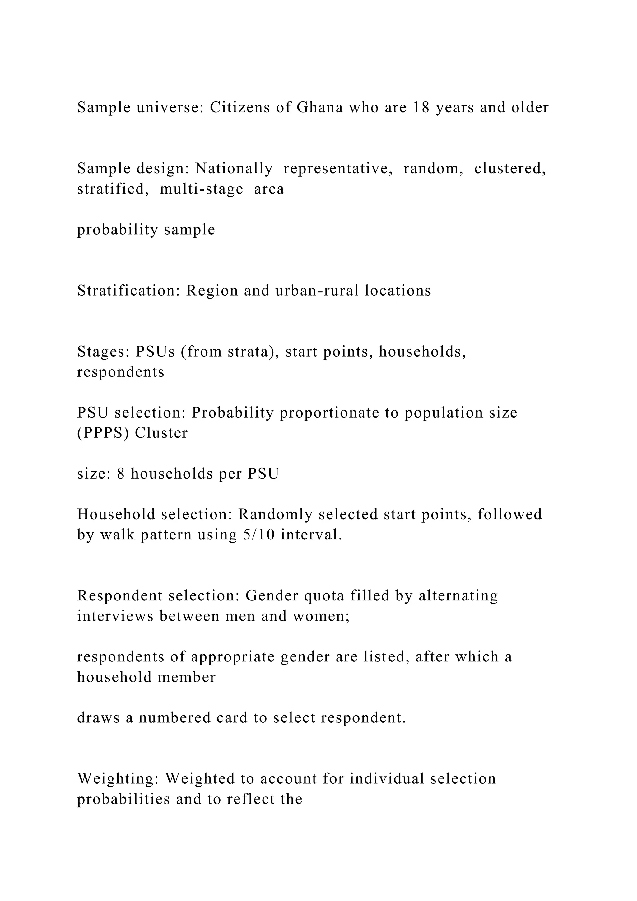 Sample universe: Citizens of Ghana who are 18 years and older
Sample design: Nationally representative, random, clustered,
stratified, multi-stage area
probability sample
Stratification: Region and urban-rural locations
Stages: PSUs (from strata), start points, households,
respondents
PSU selection: Probability proportionate to population size
(PPPS) Cluster
size: 8 households per PSU
Household selection: Randomly selected start points, followed
by walk pattern using 5/10 interval.
Respondent selection: Gender quota filled by alternating
interviews between men and women;
respondents of appropriate gender are listed, after which a
household member
draws a numbered card to select respondent.
Weighting: Weighted to account for individual selection
probabilities and to reflect the
 