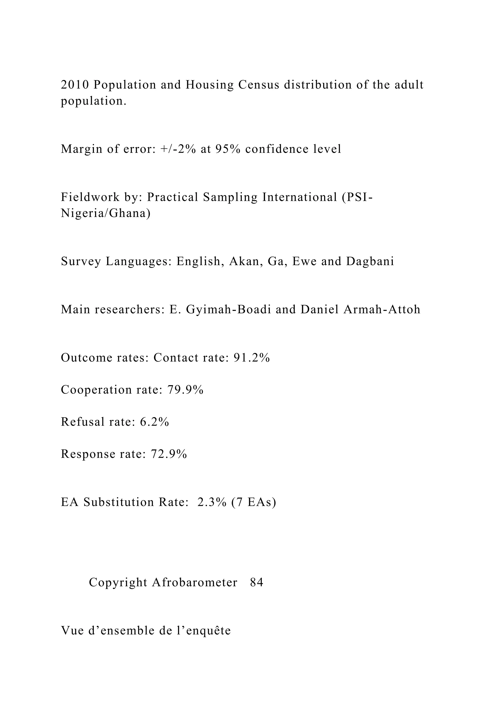 2010 Population and Housing Census distribution of the adult
population.
Margin of error: +/-2% at 95% confidence level
Fieldwork by: Practical Sampling International (PSI-
Nigeria/Ghana)
Survey Languages: English, Akan, Ga, Ewe and Dagbani
Main researchers: E. Gyimah-Boadi and Daniel Armah-Attoh
Outcome rates: Contact rate: 91.2%
Cooperation rate: 79.9%
Refusal rate: 6.2%
Response rate: 72.9%
EA Substitution Rate: 2.3% (7 EAs)
Copyright Afrobarometer 84
Vue d’ensemble de l’enquête
 
