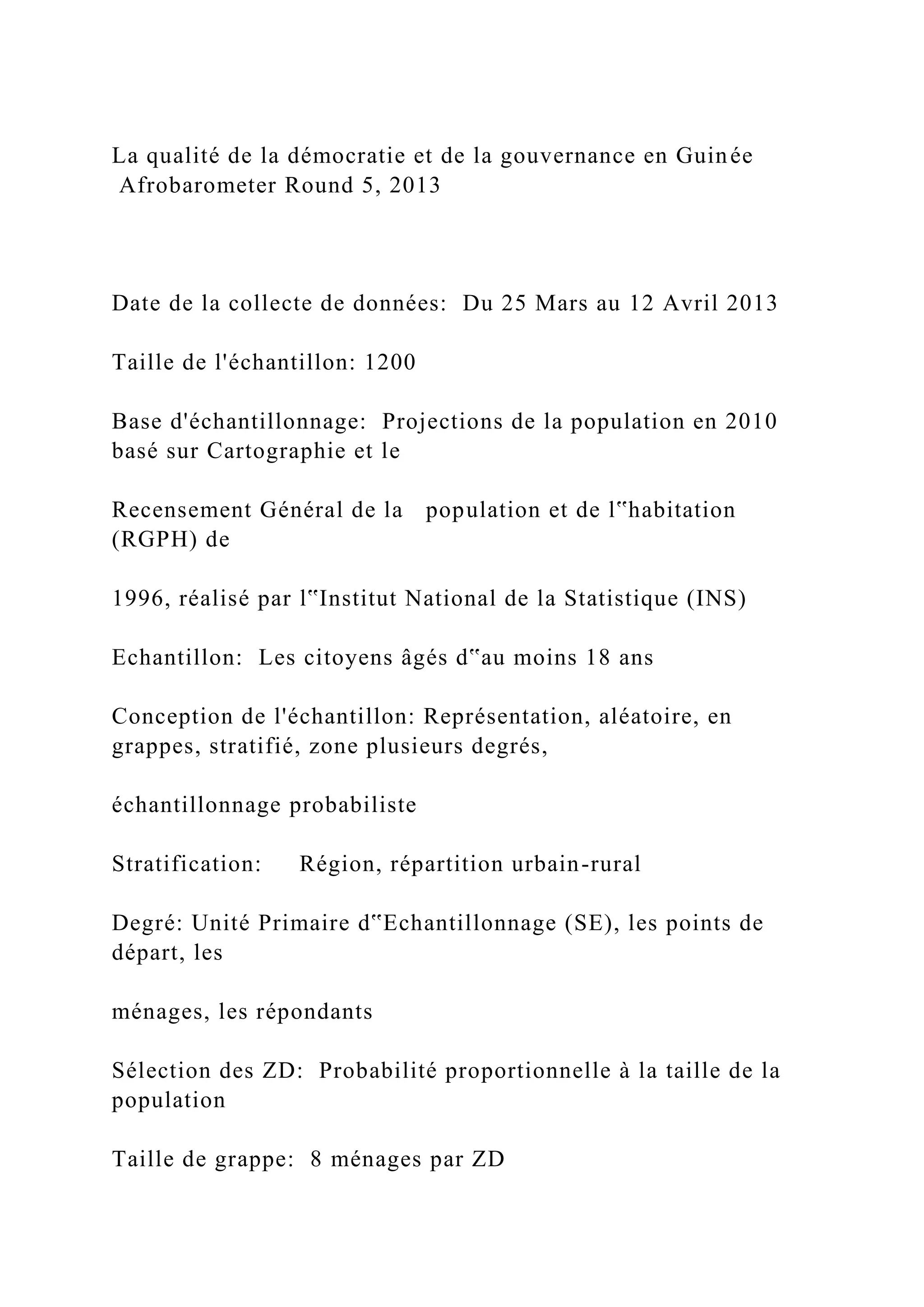 La qualité de la démocratie et de la gouvernance en Guinée
Afrobarometer Round 5, 2013
Date de la collecte de données: Du 25 Mars au 12 Avril 2013
Taille de l'échantillon: 1200
Base d'échantillonnage: Projections de la population en 2010
basé sur Cartographie et le
Recensement Général de la population et de l‟habitation
(RGPH) de
1996, réalisé par l‟Institut National de la Statistique (INS)
Echantillon: Les citoyens âgés d‟au moins 18 ans
Conception de l'échantillon: Représentation, aléatoire, en
grappes, stratifié, zone plusieurs degrés,
échantillonnage probabiliste
Stratification: Région, répartition urbain-rural
Degré: Unité Primaire d‟Echantillonnage (SE), les points de
départ, les
ménages, les répondants
Sélection des ZD: Probabilité proportionnelle à la taille de la
population
Taille de grappe: 8 ménages par ZD
 
