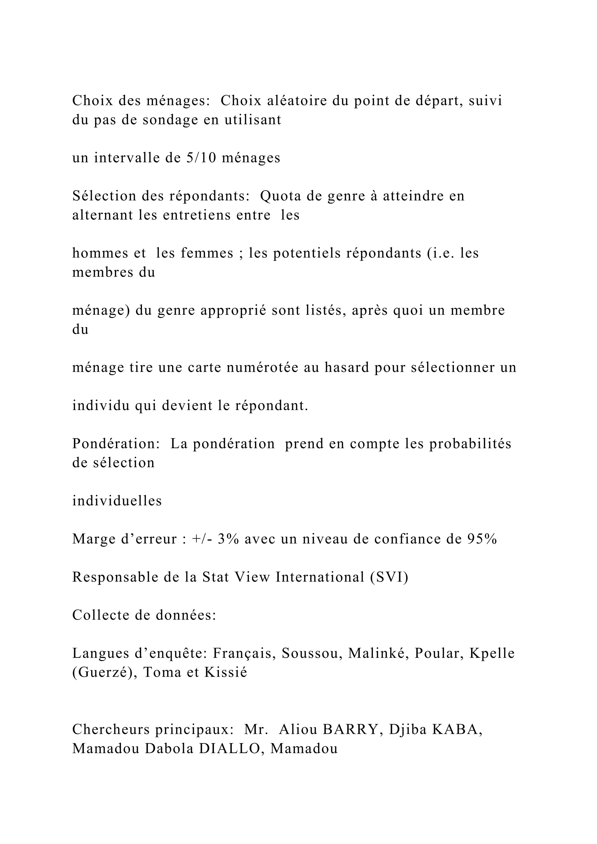 Choix des ménages: Choix aléatoire du point de départ, suivi
du pas de sondage en utilisant
un intervalle de 5/10 ménages
Sélection des répondants: Quota de genre à atteindre en
alternant les entretiens entre les
hommes et les femmes ; les potentiels répondants (i.e. les
membres du
ménage) du genre approprié sont listés, après quoi un membre
du
ménage tire une carte numérotée au hasard pour sélectionner un
individu qui devient le répondant.
Pondération: La pondération prend en compte les probabilités
de sélection
individuelles
Marge d’erreur : +/- 3% avec un niveau de confiance de 95%
Responsable de la Stat View International (SVI)
Collecte de données:
Langues d’enquête: Français, Soussou, Malinké, Poular, Kpelle
(Guerzé), Toma et Kissié
Chercheurs principaux: Mr. Aliou BARRY, Djiba KABA,
Mamadou Dabola DIALLO, Mamadou
 