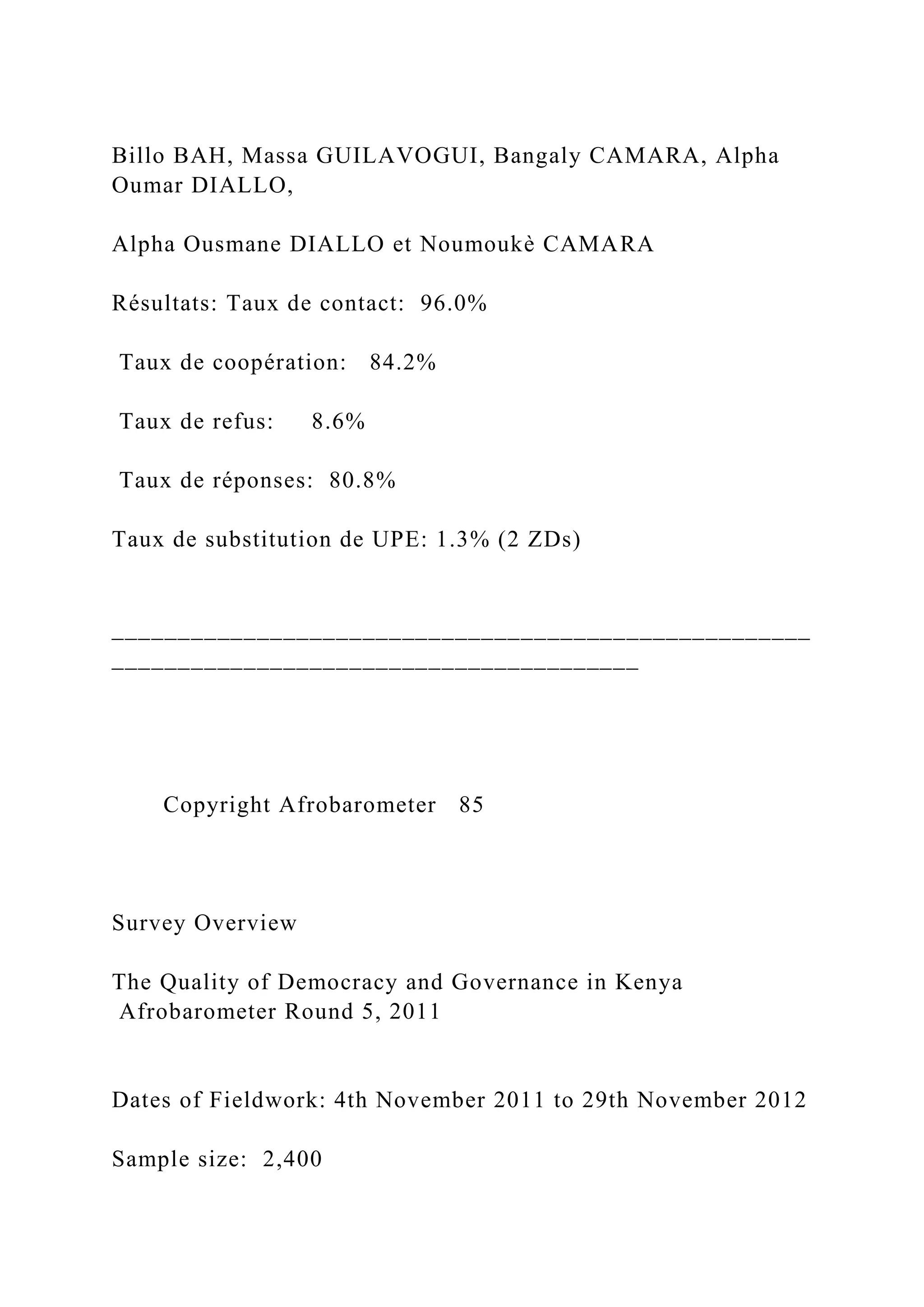 Billo BAH, Massa GUILAVOGUI, Bangaly CAMARA, Alpha
Oumar DIALLO,
Alpha Ousmane DIALLO et Noumoukè CAMARA
Résultats: Taux de contact: 96.0%
Taux de coopération: 84.2%
Taux de refus: 8.6%
Taux de réponses: 80.8%
Taux de substitution de UPE: 1.3% (2 ZDs)
_____________________________________________________
________________________________________
Copyright Afrobarometer 85
Survey Overview
The Quality of Democracy and Governance in Kenya
Afrobarometer Round 5, 2011
Dates of Fieldwork: 4th November 2011 to 29th November 2012
Sample size: 2,400
 