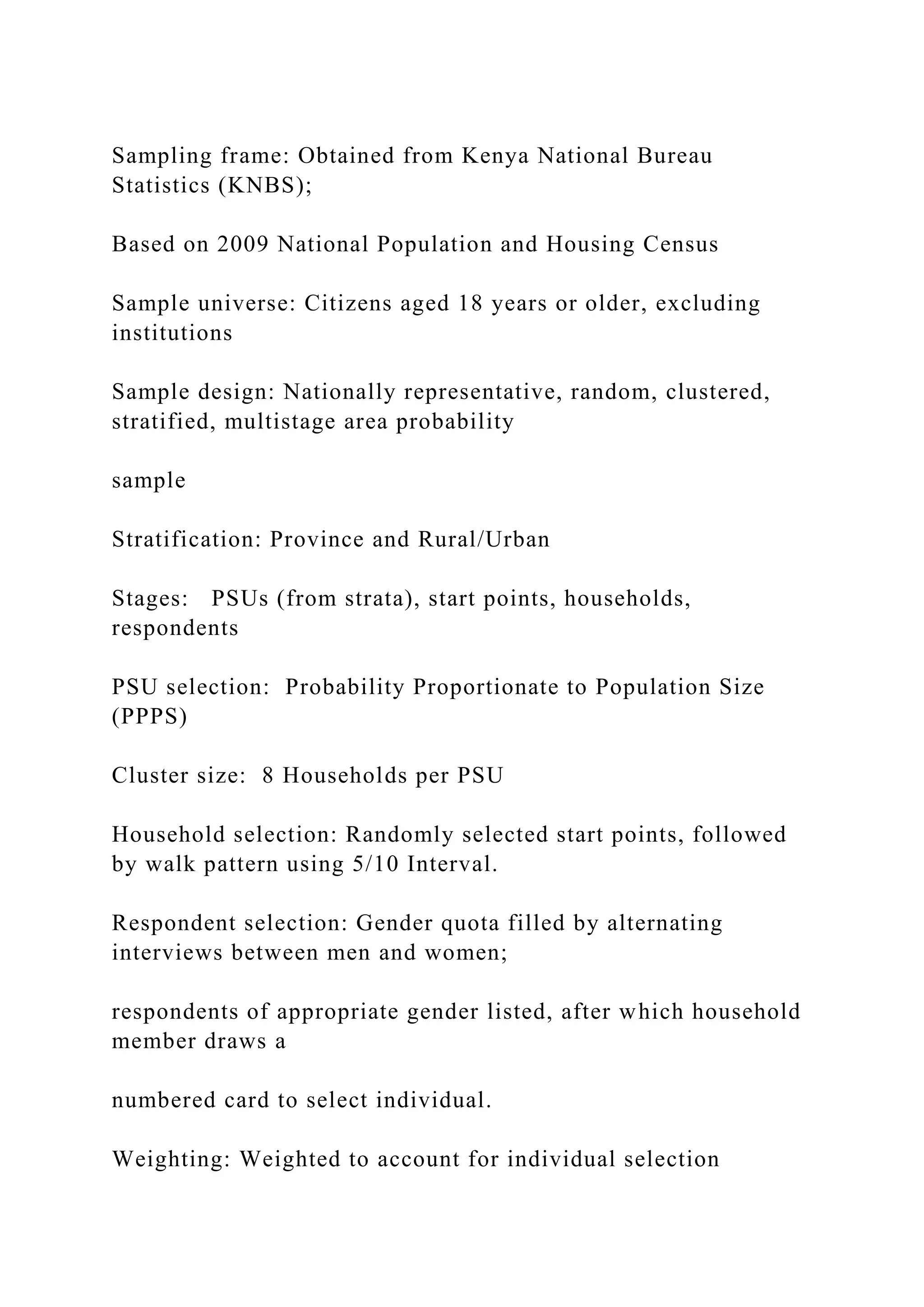 Sampling frame: Obtained from Kenya National Bureau
Statistics (KNBS);
Based on 2009 National Population and Housing Census
Sample universe: Citizens aged 18 years or older, excluding
institutions
Sample design: Nationally representative, random, clustered,
stratified, multistage area probability
sample
Stratification: Province and Rural/Urban
Stages: PSUs (from strata), start points, households,
respondents
PSU selection: Probability Proportionate to Population Size
(PPPS)
Cluster size: 8 Households per PSU
Household selection: Randomly selected start points, followed
by walk pattern using 5/10 Interval.
Respondent selection: Gender quota filled by alternating
interviews between men and women;
respondents of appropriate gender listed, after which household
member draws a
numbered card to select individual.
Weighting: Weighted to account for individual selection
 