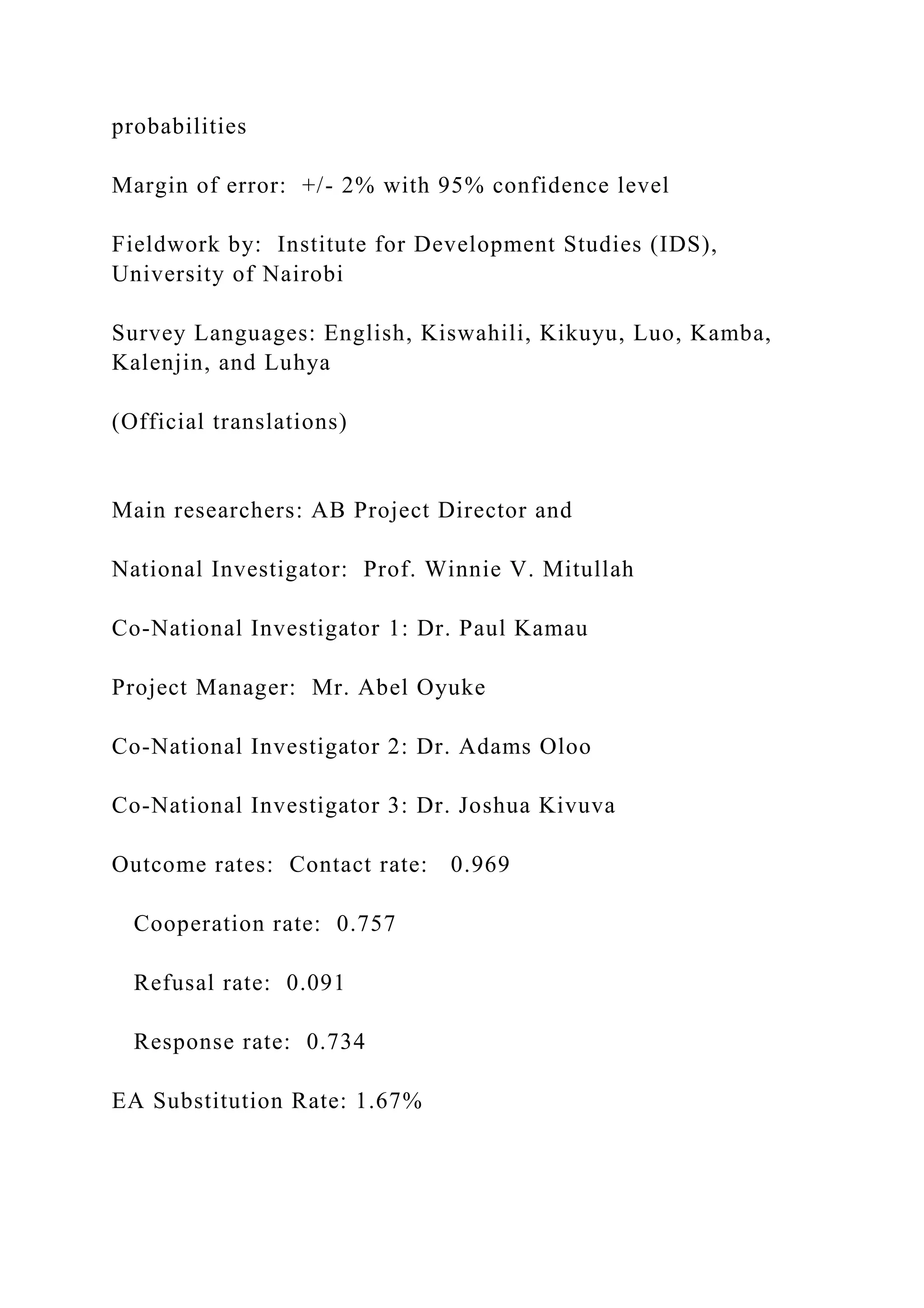 probabilities
Margin of error: +/- 2% with 95% confidence level
Fieldwork by: Institute for Development Studies (IDS),
University of Nairobi
Survey Languages: English, Kiswahili, Kikuyu, Luo, Kamba,
Kalenjin, and Luhya
(Official translations)
Main researchers: AB Project Director and
National Investigator: Prof. Winnie V. Mitullah
Co-National Investigator 1: Dr. Paul Kamau
Project Manager: Mr. Abel Oyuke
Co-National Investigator 2: Dr. Adams Oloo
Co-National Investigator 3: Dr. Joshua Kivuva
Outcome rates: Contact rate: 0.969
Cooperation rate: 0.757
Refusal rate: 0.091
Response rate: 0.734
EA Substitution Rate: 1.67%
 