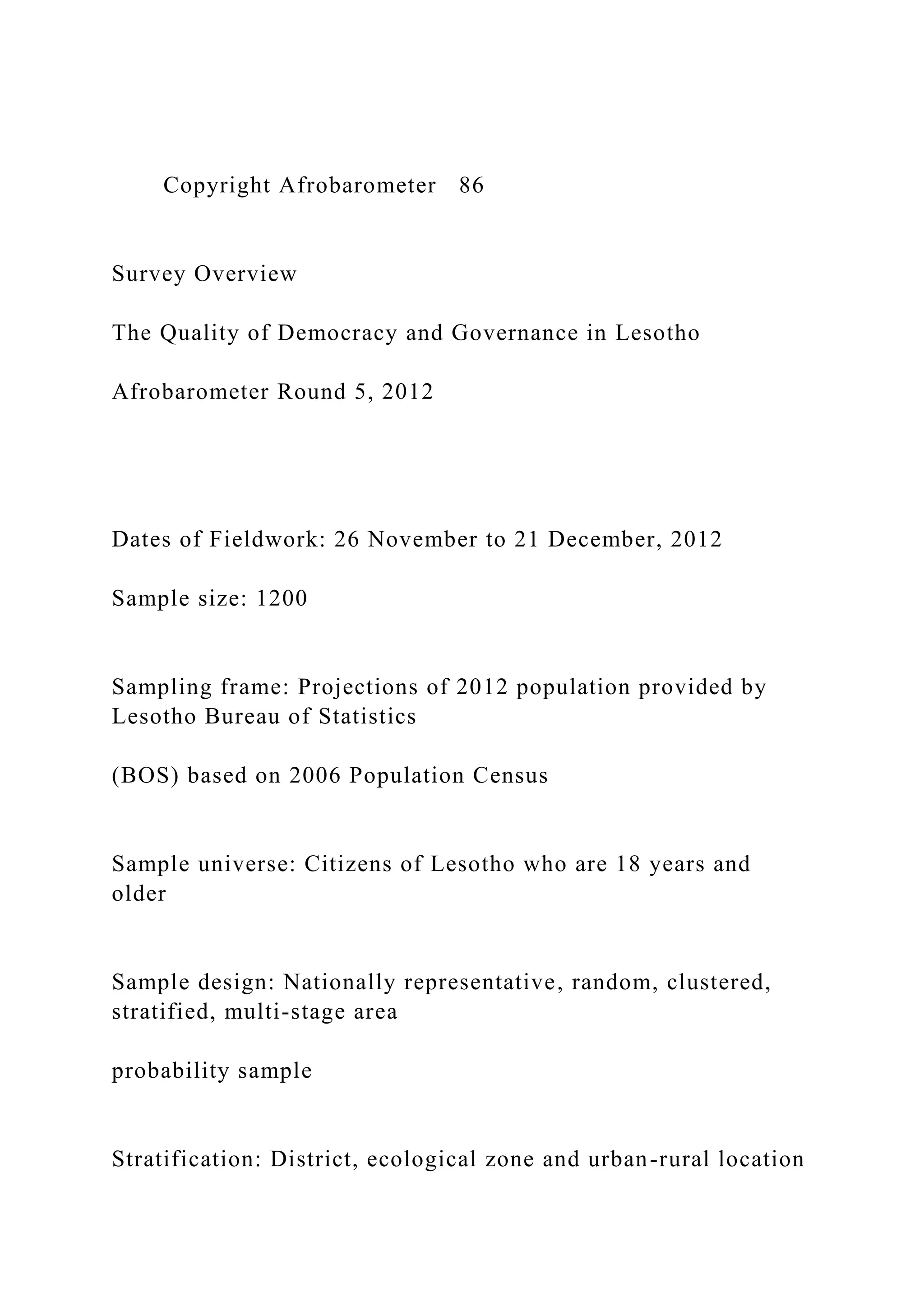 Copyright Afrobarometer 86
Survey Overview
The Quality of Democracy and Governance in Lesotho
Afrobarometer Round 5, 2012
Dates of Fieldwork: 26 November to 21 December, 2012
Sample size: 1200
Sampling frame: Projections of 2012 population provided by
Lesotho Bureau of Statistics
(BOS) based on 2006 Population Census
Sample universe: Citizens of Lesotho who are 18 years and
older
Sample design: Nationally representative, random, clustered,
stratified, multi-stage area
probability sample
Stratification: District, ecological zone and urban-rural location
 