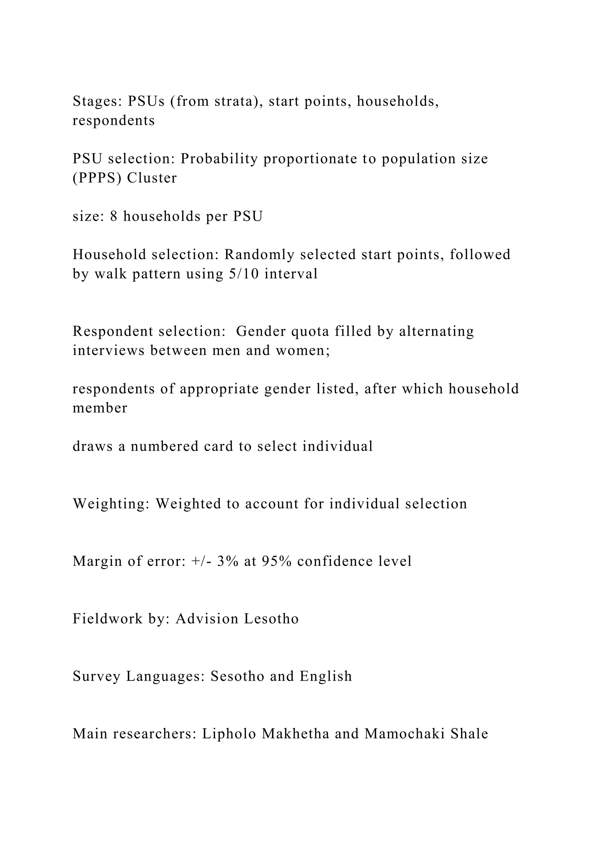 Stages: PSUs (from strata), start points, households,
respondents
PSU selection: Probability proportionate to population size
(PPPS) Cluster
size: 8 households per PSU
Household selection: Randomly selected start points, followed
by walk pattern using 5/10 interval
Respondent selection: Gender quota filled by alternating
interviews between men and women;
respondents of appropriate gender listed, after which household
member
draws a numbered card to select individual
Weighting: Weighted to account for individual selection
Margin of error: +/- 3% at 95% confidence level
Fieldwork by: Advision Lesotho
Survey Languages: Sesotho and English
Main researchers: Lipholo Makhetha and Mamochaki Shale
 