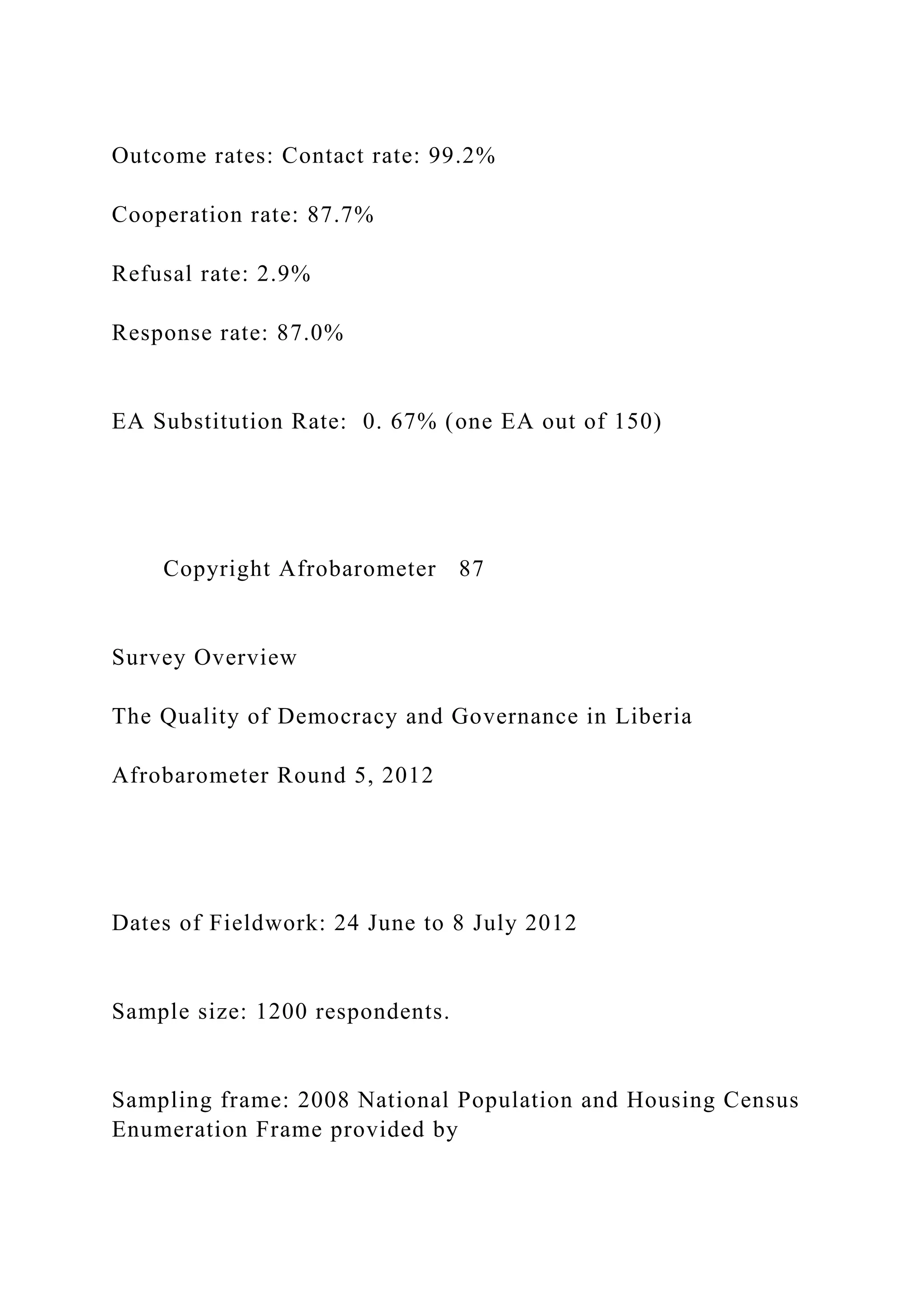 Outcome rates: Contact rate: 99.2%
Cooperation rate: 87.7%
Refusal rate: 2.9%
Response rate: 87.0%
EA Substitution Rate: 0. 67% (one EA out of 150)
Copyright Afrobarometer 87
Survey Overview
The Quality of Democracy and Governance in Liberia
Afrobarometer Round 5, 2012
Dates of Fieldwork: 24 June to 8 July 2012
Sample size: 1200 respondents.
Sampling frame: 2008 National Population and Housing Census
Enumeration Frame provided by
 