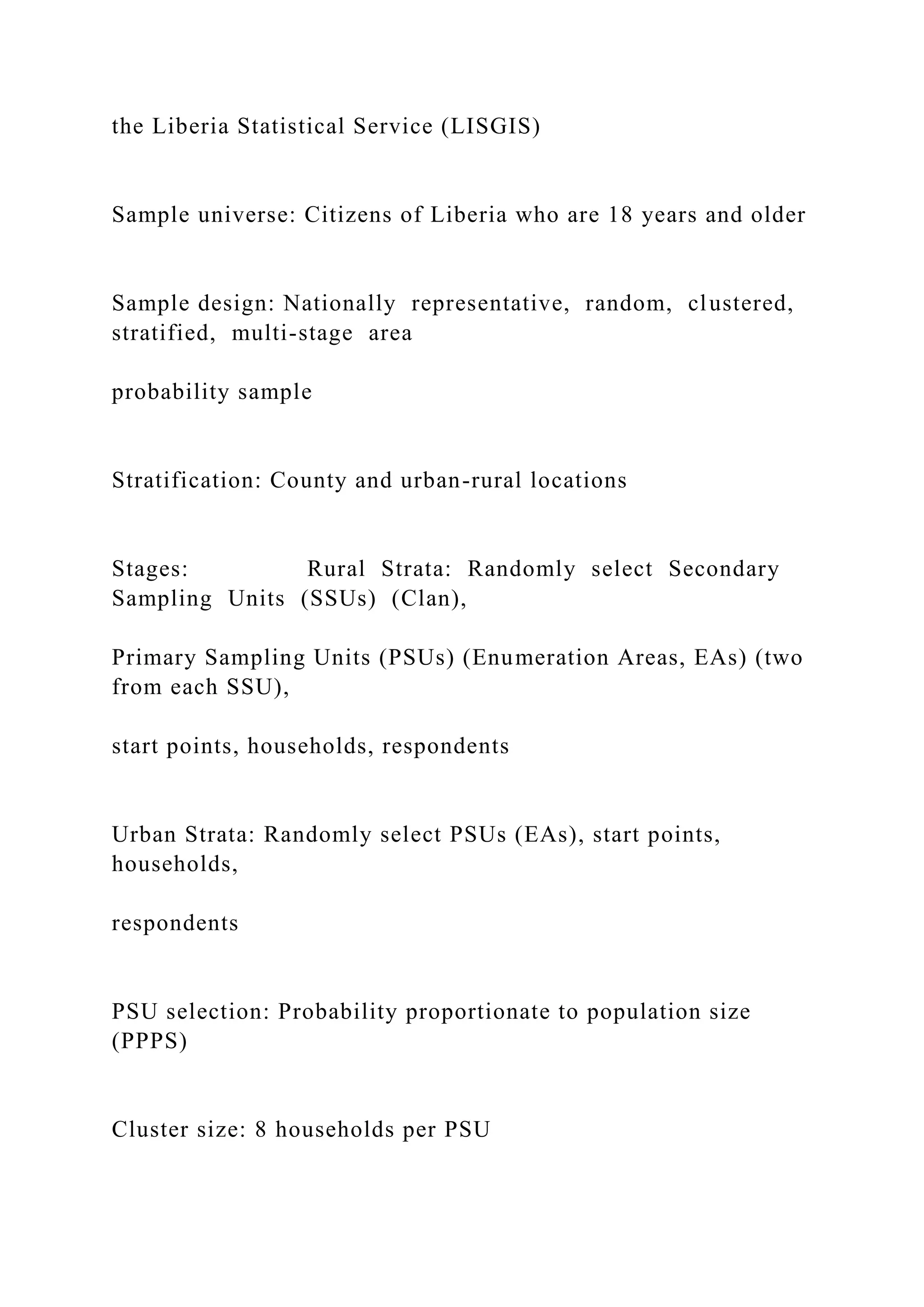 the Liberia Statistical Service (LISGIS)
Sample universe: Citizens of Liberia who are 18 years and older
Sample design: Nationally representative, random, clustered,
stratified, multi-stage area
probability sample
Stratification: County and urban-rural locations
Stages: Rural Strata: Randomly select Secondary
Sampling Units (SSUs) (Clan),
Primary Sampling Units (PSUs) (Enumeration Areas, EAs) (two
from each SSU),
start points, households, respondents
Urban Strata: Randomly select PSUs (EAs), start points,
households,
respondents
PSU selection: Probability proportionate to population size
(PPPS)
Cluster size: 8 households per PSU
 