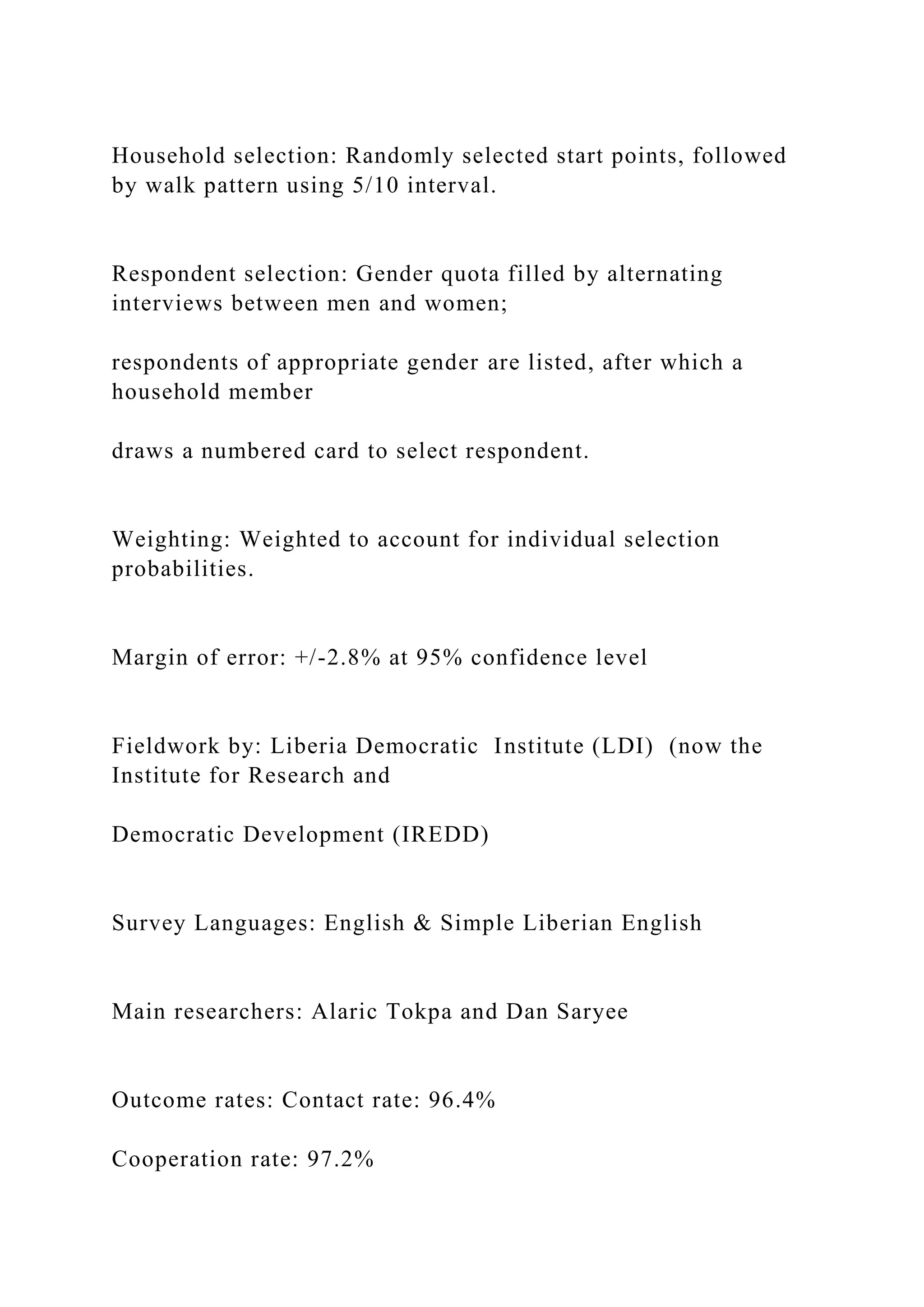 Household selection: Randomly selected start points, followed
by walk pattern using 5/10 interval.
Respondent selection: Gender quota filled by alternating
interviews between men and women;
respondents of appropriate gender are listed, after which a
household member
draws a numbered card to select respondent.
Weighting: Weighted to account for individual selection
probabilities.
Margin of error: +/-2.8% at 95% confidence level
Fieldwork by: Liberia Democratic Institute (LDI) (now the
Institute for Research and
Democratic Development (IREDD)
Survey Languages: English & Simple Liberian English
Main researchers: Alaric Tokpa and Dan Saryee
Outcome rates: Contact rate: 96.4%
Cooperation rate: 97.2%
 