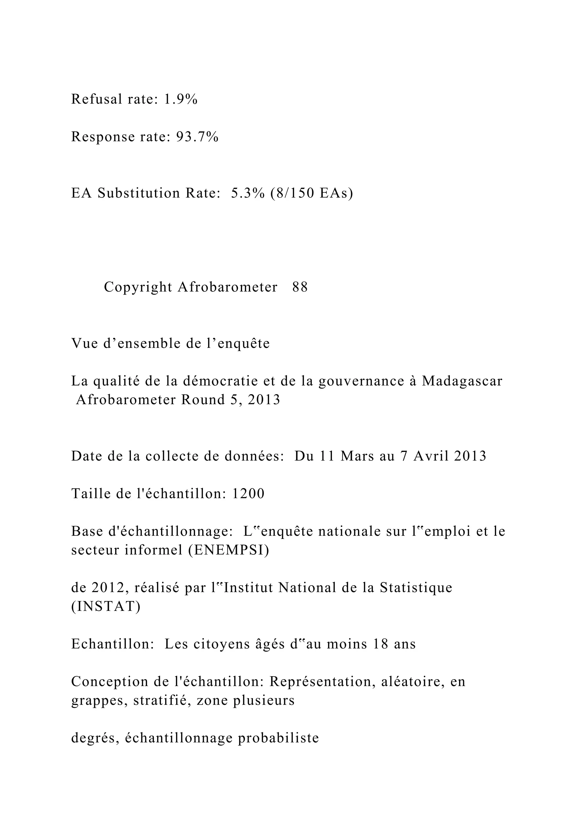 Refusal rate: 1.9%
Response rate: 93.7%
EA Substitution Rate: 5.3% (8/150 EAs)
Copyright Afrobarometer 88
Vue d’ensemble de l’enquête
La qualité de la démocratie et de la gouvernance à Madagascar
Afrobarometer Round 5, 2013
Date de la collecte de données: Du 11 Mars au 7 Avril 2013
Taille de l'échantillon: 1200
Base d'échantillonnage: L‟enquête nationale sur l‟emploi et le
secteur informel (ENEMPSI)
de 2012, réalisé par l‟Institut National de la Statistique
(INSTAT)
Echantillon: Les citoyens âgés d‟au moins 18 ans
Conception de l'échantillon: Représentation, aléatoire, en
grappes, stratifié, zone plusieurs
degrés, échantillonnage probabiliste
 