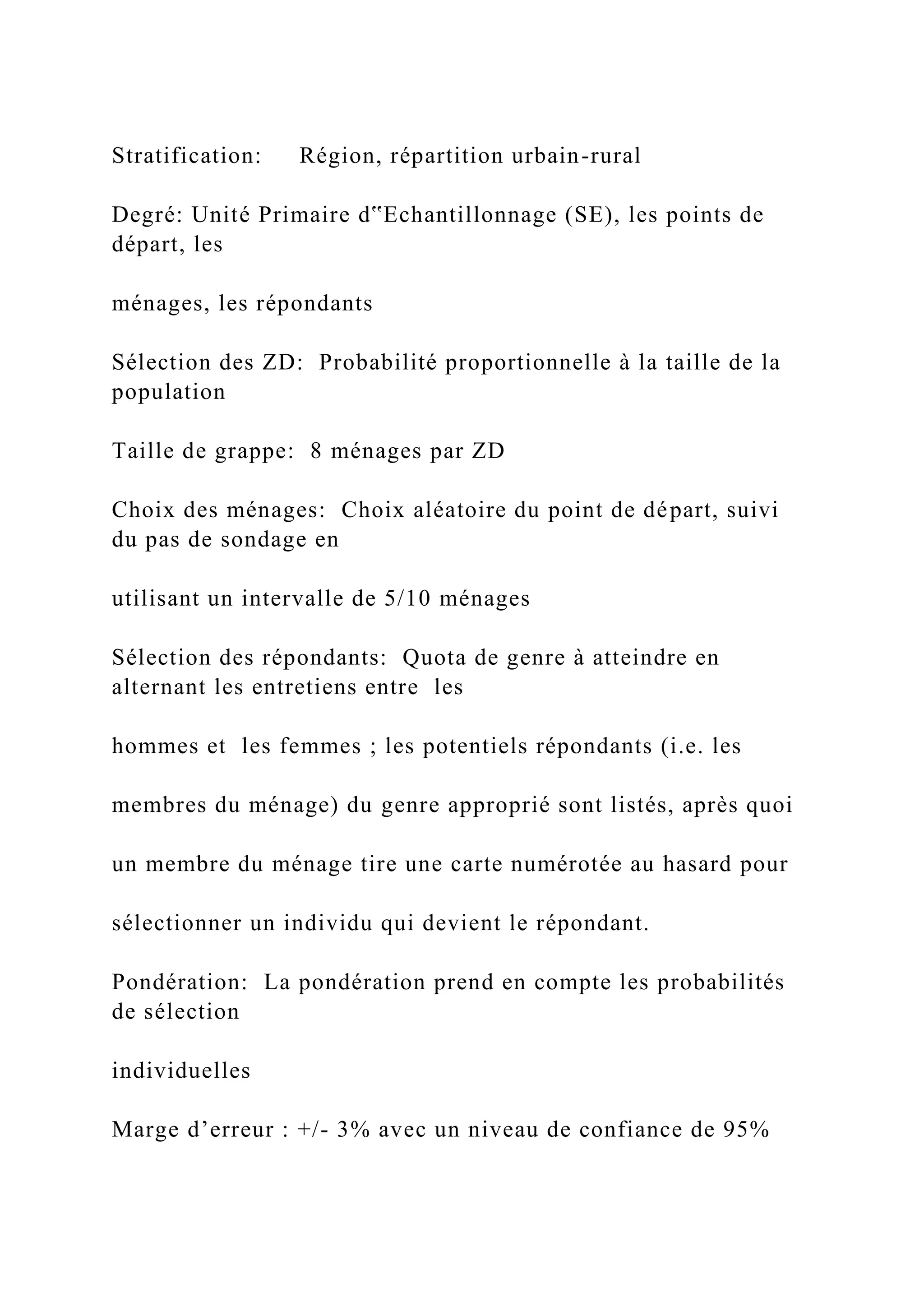 Stratification: Région, répartition urbain-rural
Degré: Unité Primaire d‟Echantillonnage (SE), les points de
départ, les
ménages, les répondants
Sélection des ZD: Probabilité proportionnelle à la taille de la
population
Taille de grappe: 8 ménages par ZD
Choix des ménages: Choix aléatoire du point de départ, suivi
du pas de sondage en
utilisant un intervalle de 5/10 ménages
Sélection des répondants: Quota de genre à atteindre en
alternant les entretiens entre les
hommes et les femmes ; les potentiels répondants (i.e. les
membres du ménage) du genre approprié sont listés, après quoi
un membre du ménage tire une carte numérotée au hasard pour
sélectionner un individu qui devient le répondant.
Pondération: La pondération prend en compte les probabilités
de sélection
individuelles
Marge d’erreur : +/- 3% avec un niveau de confiance de 95%
 