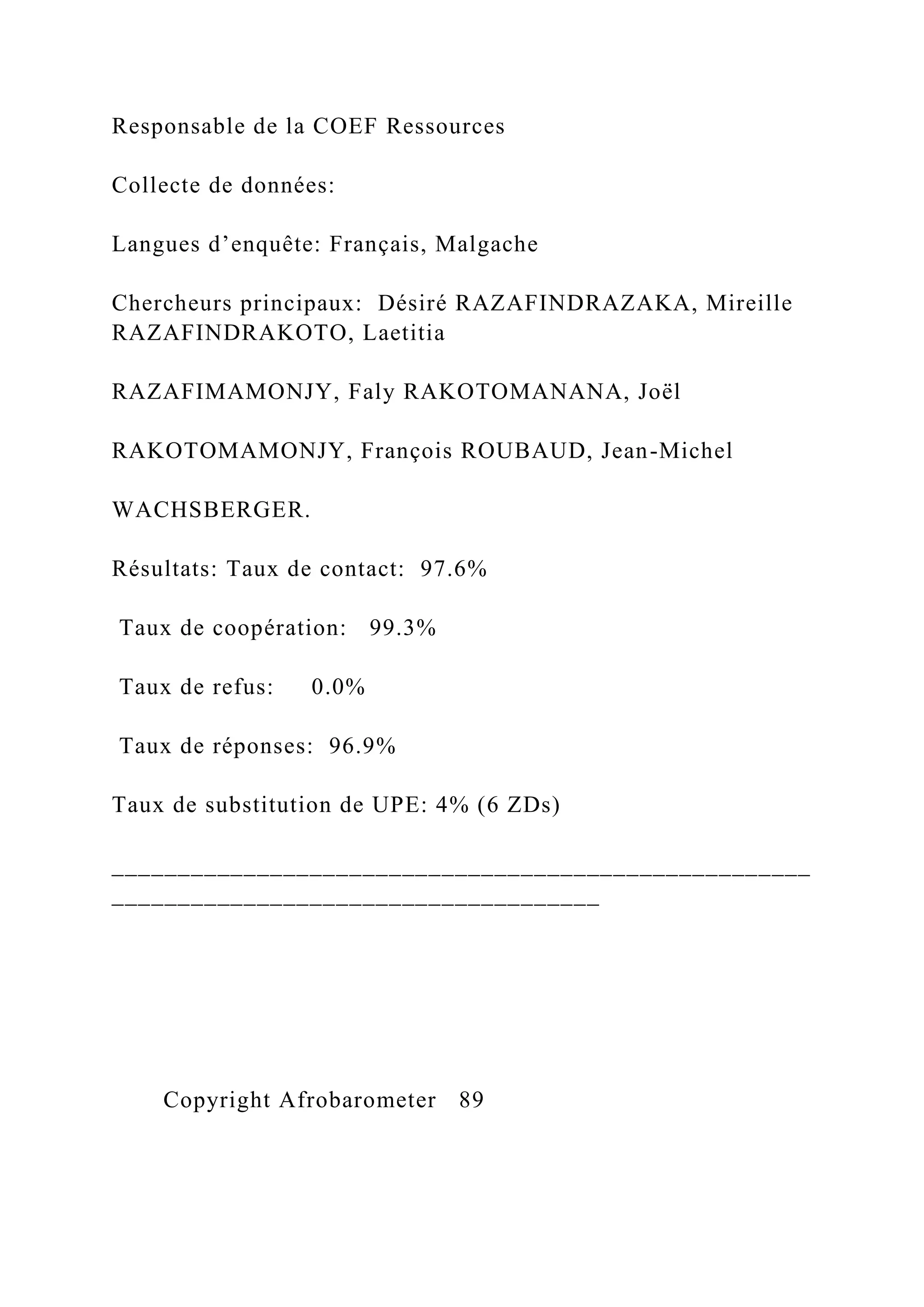 Responsable de la COEF Ressources
Collecte de données:
Langues d’enquête: Français, Malgache
Chercheurs principaux: Désiré RAZAFINDRAZAKA, Mireille
RAZAFINDRAKOTO, Laetitia
RAZAFIMAMONJY, Faly RAKOTOMANANA, Joël
RAKOTOMAMONJY, François ROUBAUD, Jean-Michel
WACHSBERGER.
Résultats: Taux de contact: 97.6%
Taux de coopération: 99.3%
Taux de refus: 0.0%
Taux de réponses: 96.9%
Taux de substitution de UPE: 4% (6 ZDs)
_____________________________________________________
_____________________________________
Copyright Afrobarometer 89
 