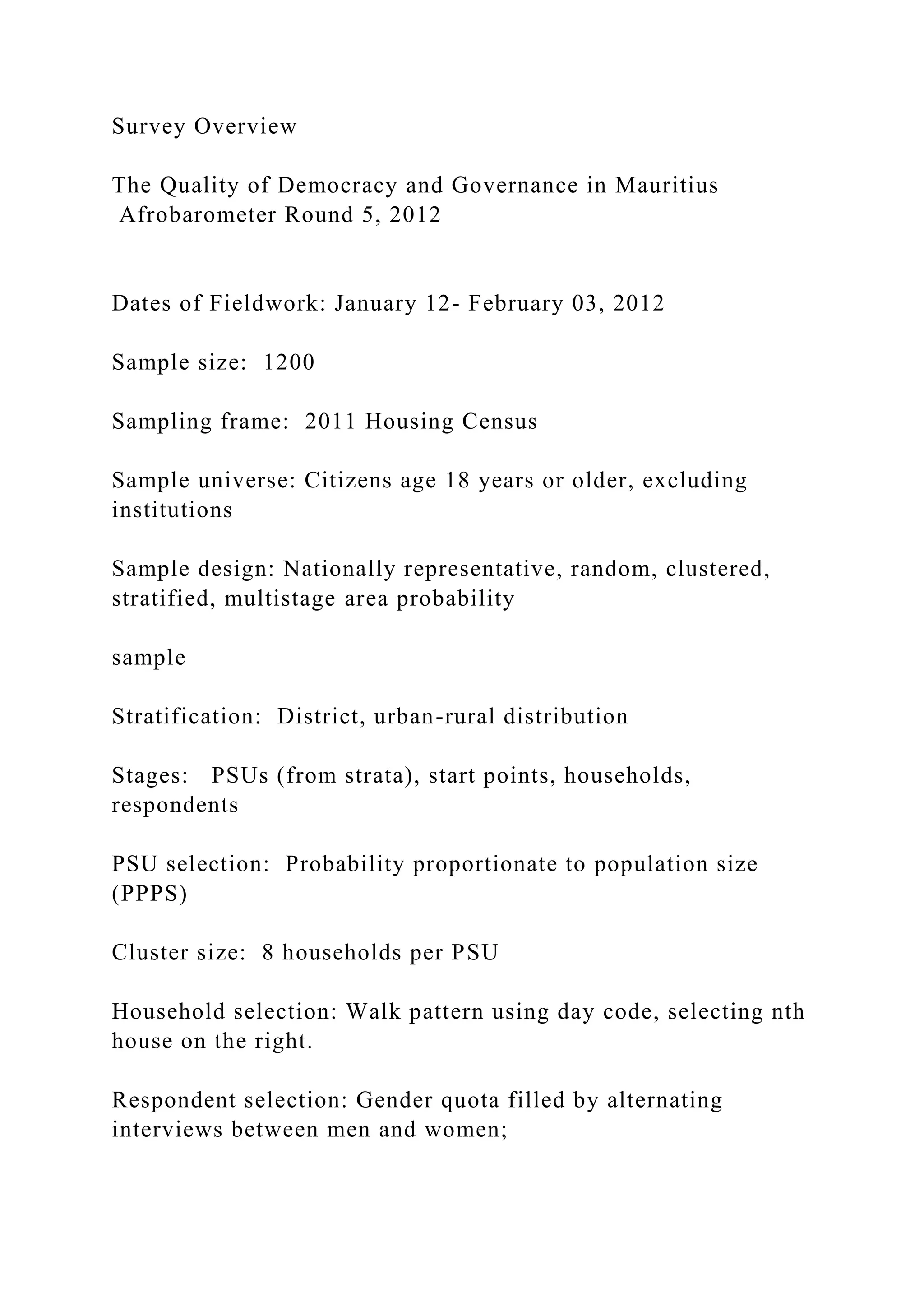Survey Overview
The Quality of Democracy and Governance in Mauritius
Afrobarometer Round 5, 2012
Dates of Fieldwork: January 12- February 03, 2012
Sample size: 1200
Sampling frame: 2011 Housing Census
Sample universe: Citizens age 18 years or older, excluding
institutions
Sample design: Nationally representative, random, clustered,
stratified, multistage area probability
sample
Stratification: District, urban-rural distribution
Stages: PSUs (from strata), start points, households,
respondents
PSU selection: Probability proportionate to population size
(PPPS)
Cluster size: 8 households per PSU
Household selection: Walk pattern using day code, selecting nth
house on the right.
Respondent selection: Gender quota filled by alternating
interviews between men and women;
 