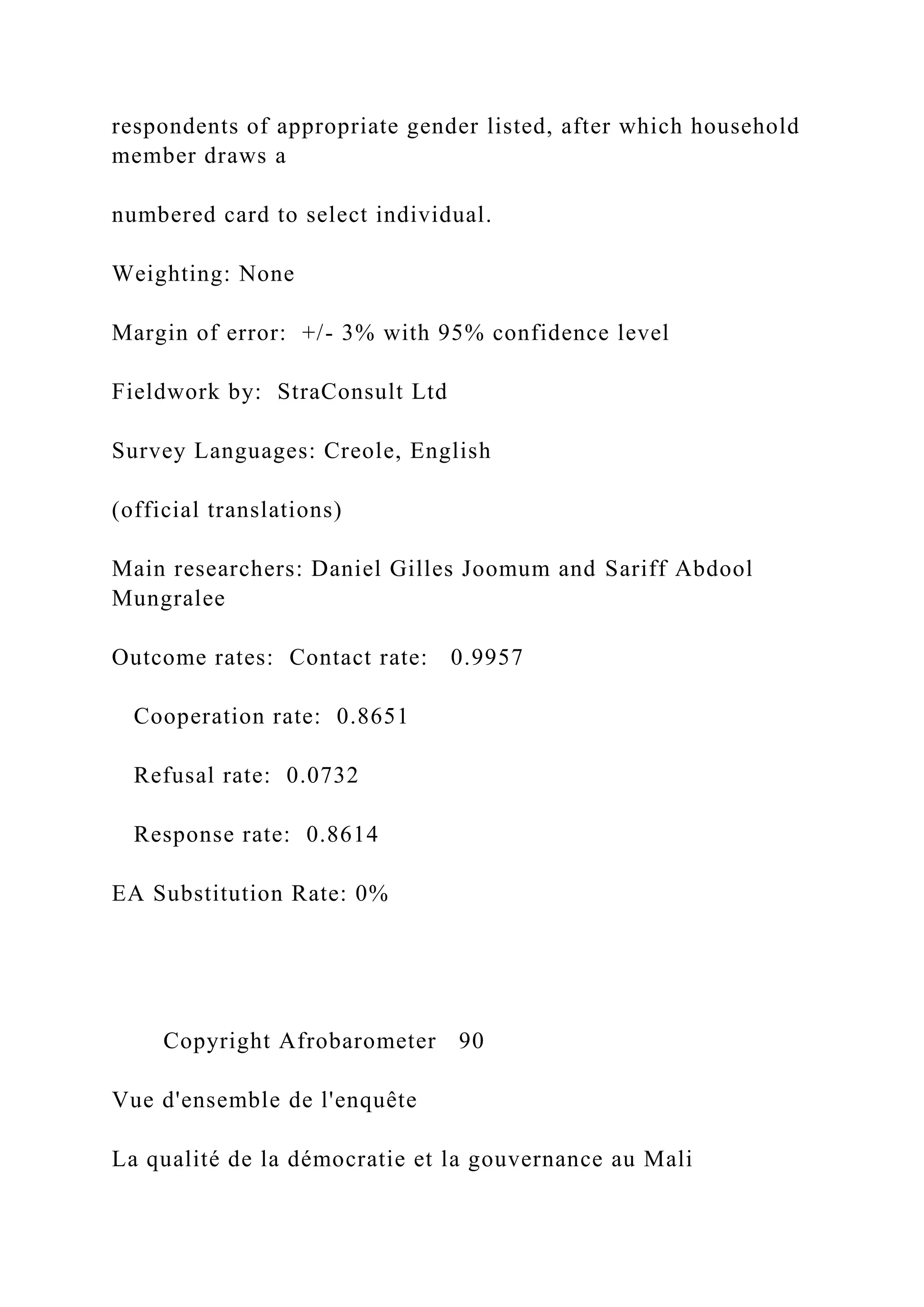 respondents of appropriate gender listed, after which household
member draws a
numbered card to select individual.
Weighting: None
Margin of error: +/- 3% with 95% confidence level
Fieldwork by: StraConsult Ltd
Survey Languages: Creole, English
(official translations)
Main researchers: Daniel Gilles Joomum and Sariff Abdool
Mungralee
Outcome rates: Contact rate: 0.9957
Cooperation rate: 0.8651
Refusal rate: 0.0732
Response rate: 0.8614
EA Substitution Rate: 0%
Copyright Afrobarometer 90
Vue d'ensemble de l'enquête
La qualité de la démocratie et la gouvernance au Mali
 