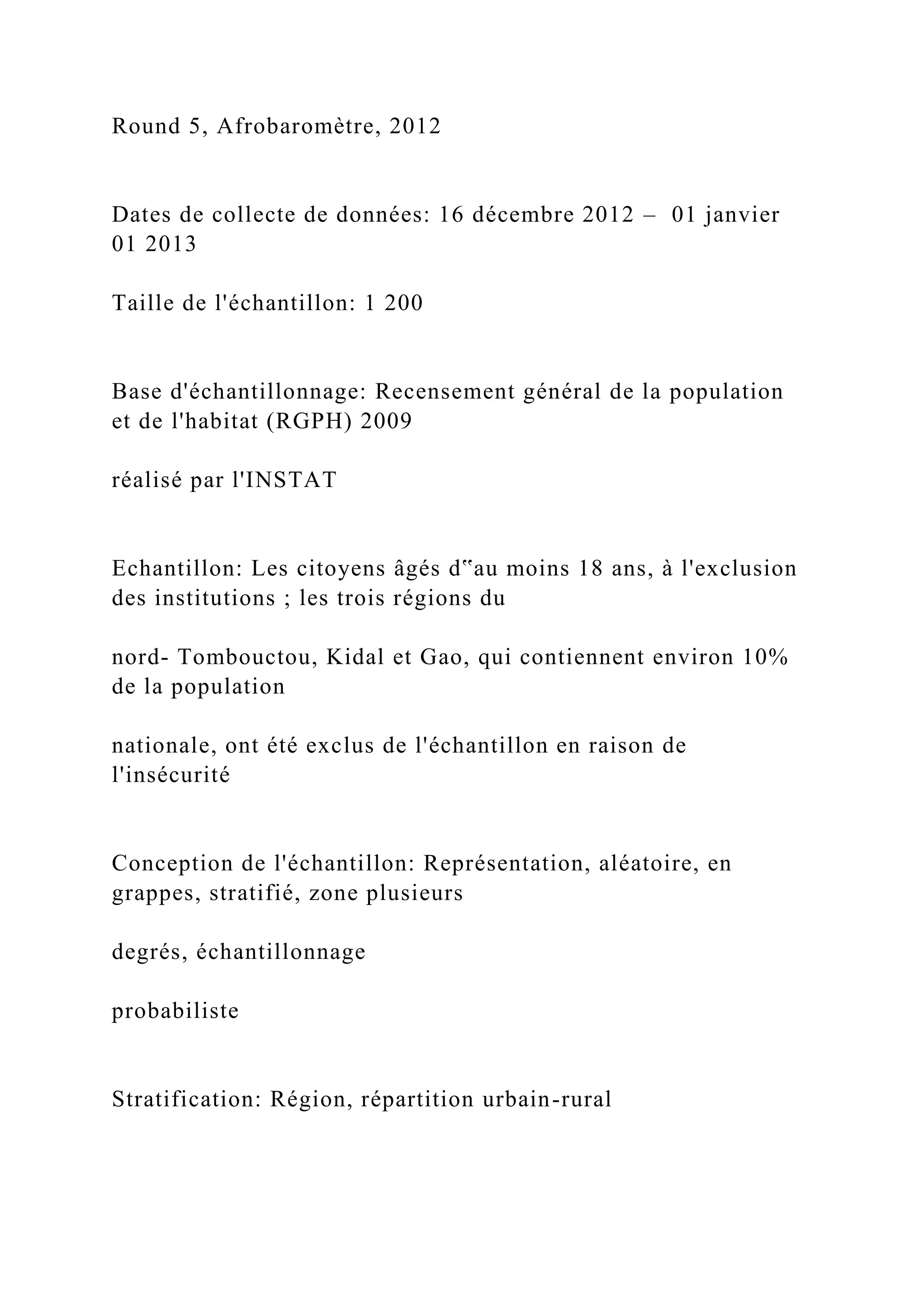 Round 5, Afrobaromètre, 2012
Dates de collecte de données: 16 décembre 2012 – 01 janvier
01 2013
Taille de l'échantillon: 1 200
Base d'échantillonnage: Recensement général de la population
et de l'habitat (RGPH) 2009
réalisé par l'INSTAT
Echantillon: Les citoyens âgés d‟au moins 18 ans, à l'exclusion
des institutions ; les trois régions du
nord- Tombouctou, Kidal et Gao, qui contiennent environ 10%
de la population
nationale, ont été exclus de l'échantillon en raison de
l'insécurité
Conception de l'échantillon: Représentation, aléatoire, en
grappes, stratifié, zone plusieurs
degrés, échantillonnage
probabiliste
Stratification: Région, répartition urbain-rural
 