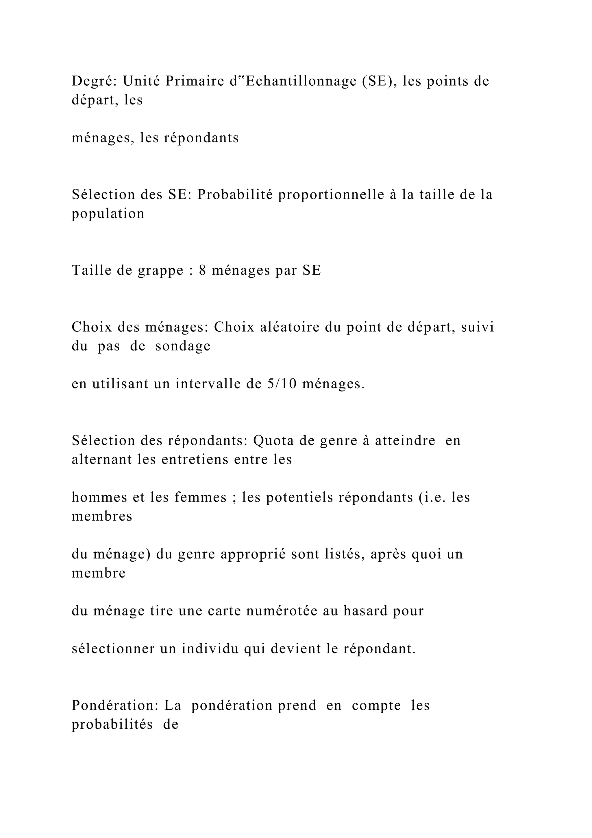 Degré: Unité Primaire d‟Echantillonnage (SE), les points de
départ, les
ménages, les répondants
Sélection des SE: Probabilité proportionnelle à la taille de la
population
Taille de grappe : 8 ménages par SE
Choix des ménages: Choix aléatoire du point de départ, suivi
du pas de sondage
en utilisant un intervalle de 5/10 ménages.
Sélection des répondants: Quota de genre à atteindre en
alternant les entretiens entre les
hommes et les femmes ; les potentiels répondants (i.e. les
membres
du ménage) du genre approprié sont listés, après quoi un
membre
du ménage tire une carte numérotée au hasard pour
sélectionner un individu qui devient le répondant.
Pondération: La pondération prend en compte les
probabilités de
 