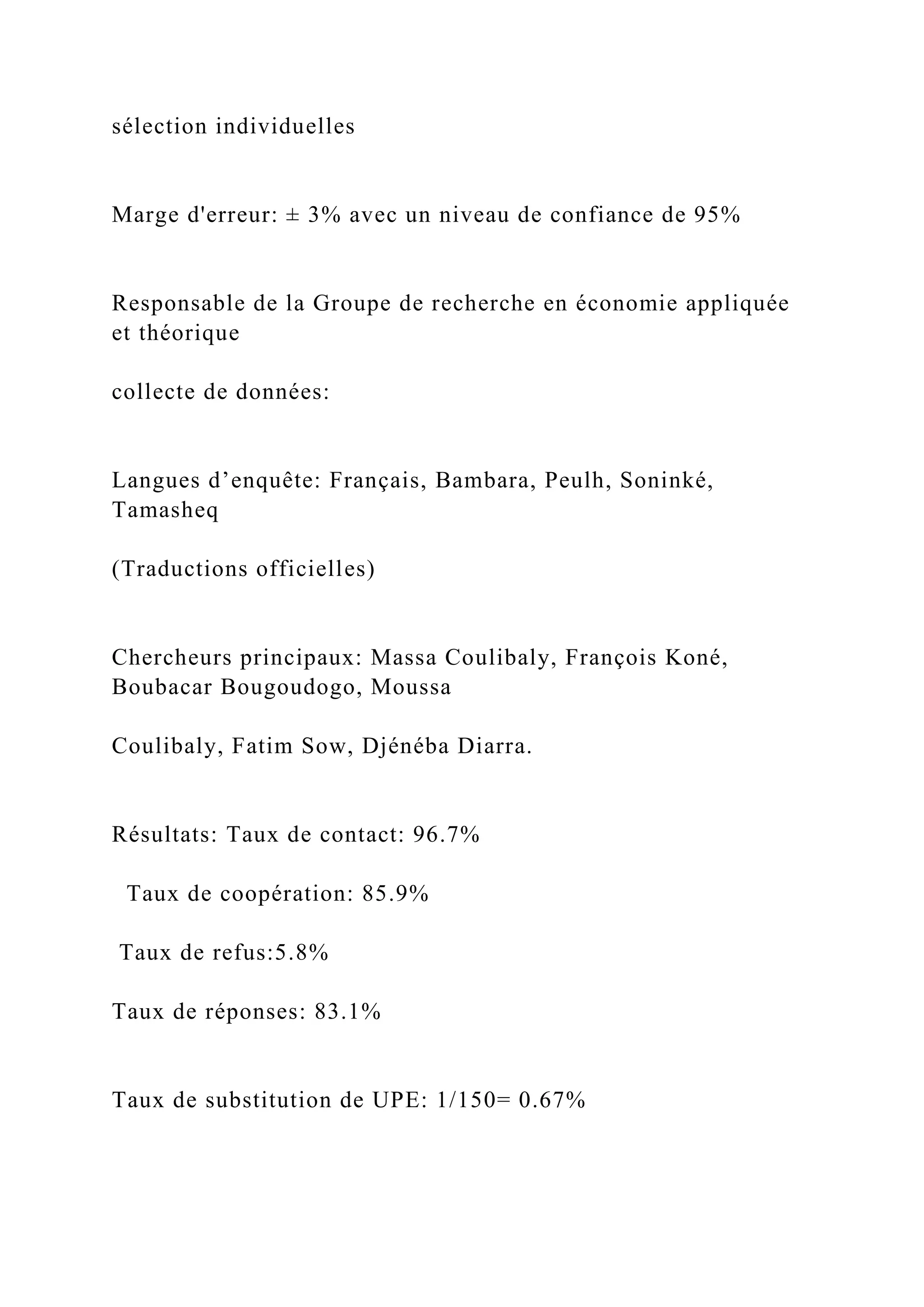 sélection individuelles
Marge d'erreur: ± 3% avec un niveau de confiance de 95%
Responsable de la Groupe de recherche en économie appliquée
et théorique
collecte de données:
Langues d’enquête: Français, Bambara, Peulh, Soninké,
Tamasheq
(Traductions officielles)
Chercheurs principaux: Massa Coulibaly, François Koné,
Boubacar Bougoudogo, Moussa
Coulibaly, Fatim Sow, Djénéba Diarra.
Résultats: Taux de contact: 96.7%
Taux de coopération: 85.9%
Taux de refus:5.8%
Taux de réponses: 83.1%
Taux de substitution de UPE: 1/150= 0.67%
 