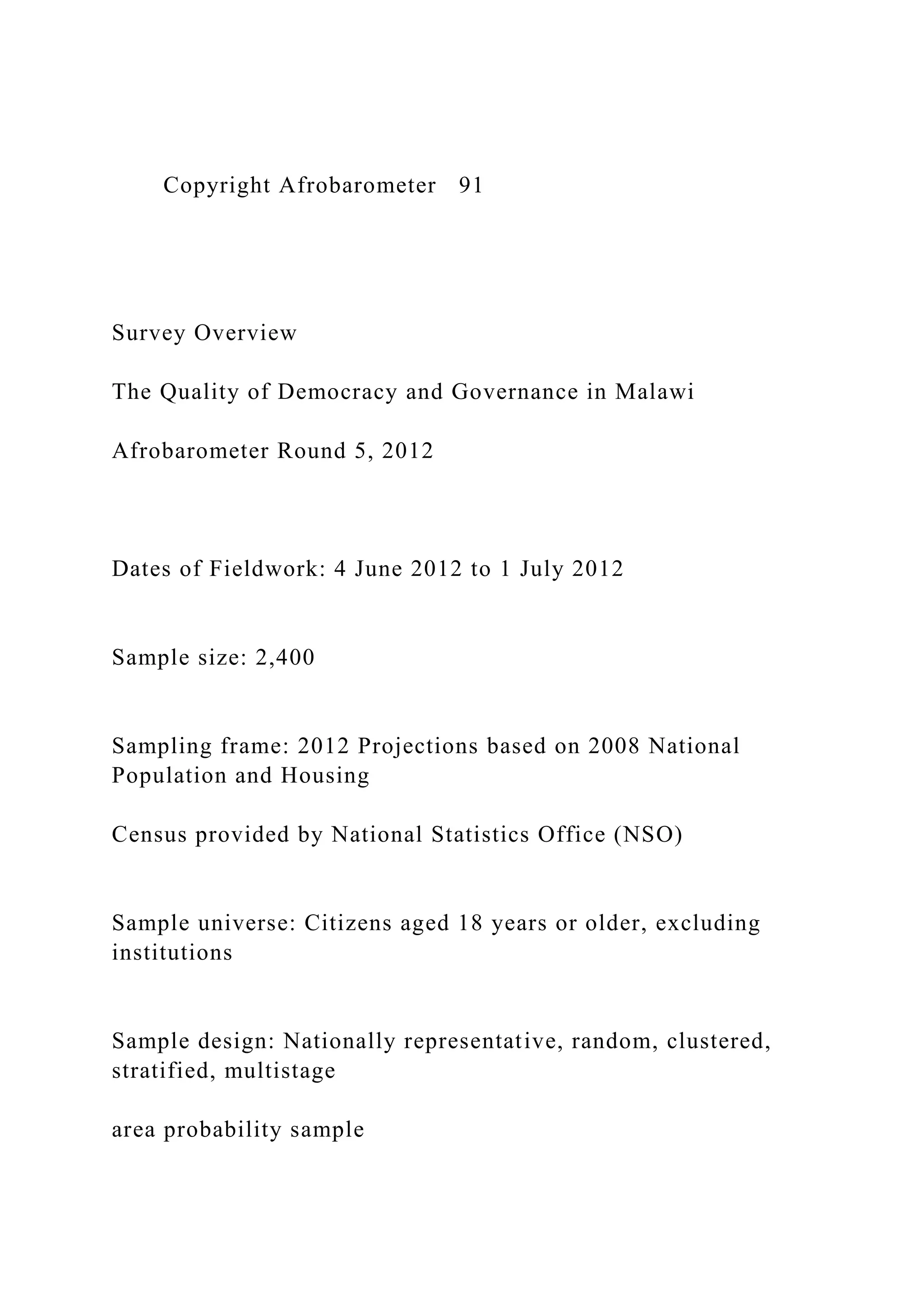 Copyright Afrobarometer 91
Survey Overview
The Quality of Democracy and Governance in Malawi
Afrobarometer Round 5, 2012
Dates of Fieldwork: 4 June 2012 to 1 July 2012
Sample size: 2,400
Sampling frame: 2012 Projections based on 2008 National
Population and Housing
Census provided by National Statistics Office (NSO)
Sample universe: Citizens aged 18 years or older, excluding
institutions
Sample design: Nationally representative, random, clustered,
stratified, multistage
area probability sample
 