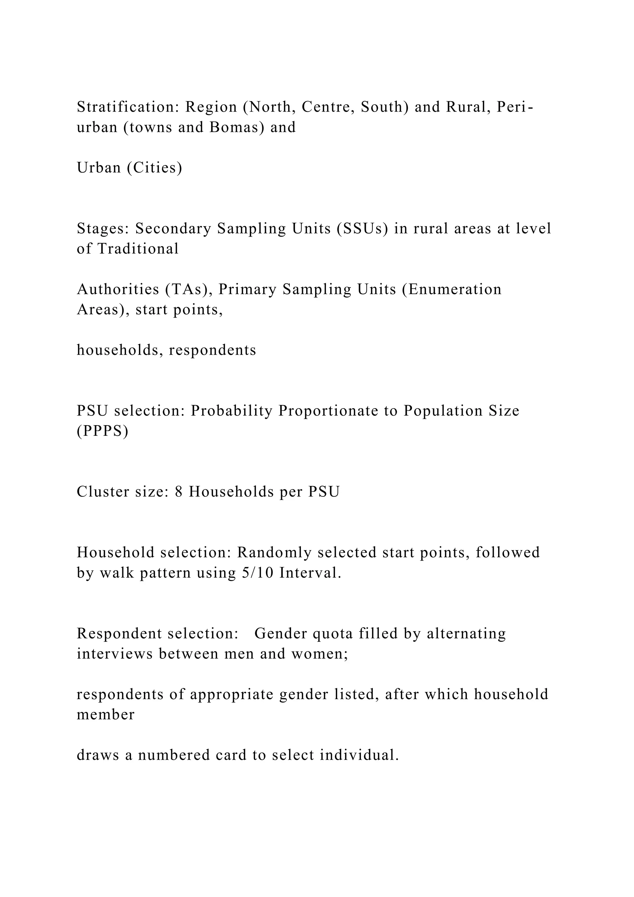 Stratification: Region (North, Centre, South) and Rural, Peri-
urban (towns and Bomas) and
Urban (Cities)
Stages: Secondary Sampling Units (SSUs) in rural areas at level
of Traditional
Authorities (TAs), Primary Sampling Units (Enumeration
Areas), start points,
households, respondents
PSU selection: Probability Proportionate to Population Size
(PPPS)
Cluster size: 8 Households per PSU
Household selection: Randomly selected start points, followed
by walk pattern using 5/10 Interval.
Respondent selection: Gender quota filled by alternating
interviews between men and women;
respondents of appropriate gender listed, after which household
member
draws a numbered card to select individual.
 