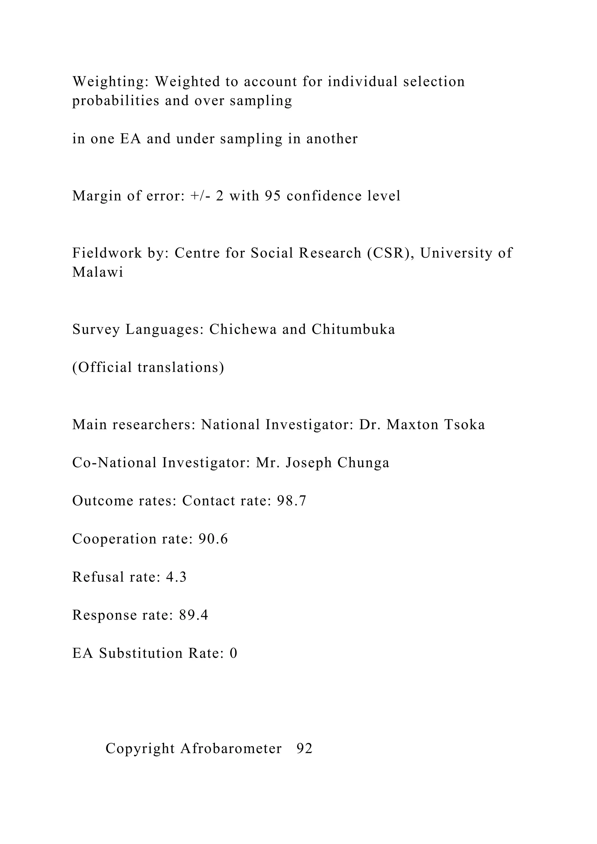 Weighting: Weighted to account for individual selection
probabilities and over sampling
in one EA and under sampling in another
Margin of error: +/- 2 with 95 confidence level
Fieldwork by: Centre for Social Research (CSR), University of
Malawi
Survey Languages: Chichewa and Chitumbuka
(Official translations)
Main researchers: National Investigator: Dr. Maxton Tsoka
Co-National Investigator: Mr. Joseph Chunga
Outcome rates: Contact rate: 98.7
Cooperation rate: 90.6
Refusal rate: 4.3
Response rate: 89.4
EA Substitution Rate: 0
Copyright Afrobarometer 92
 