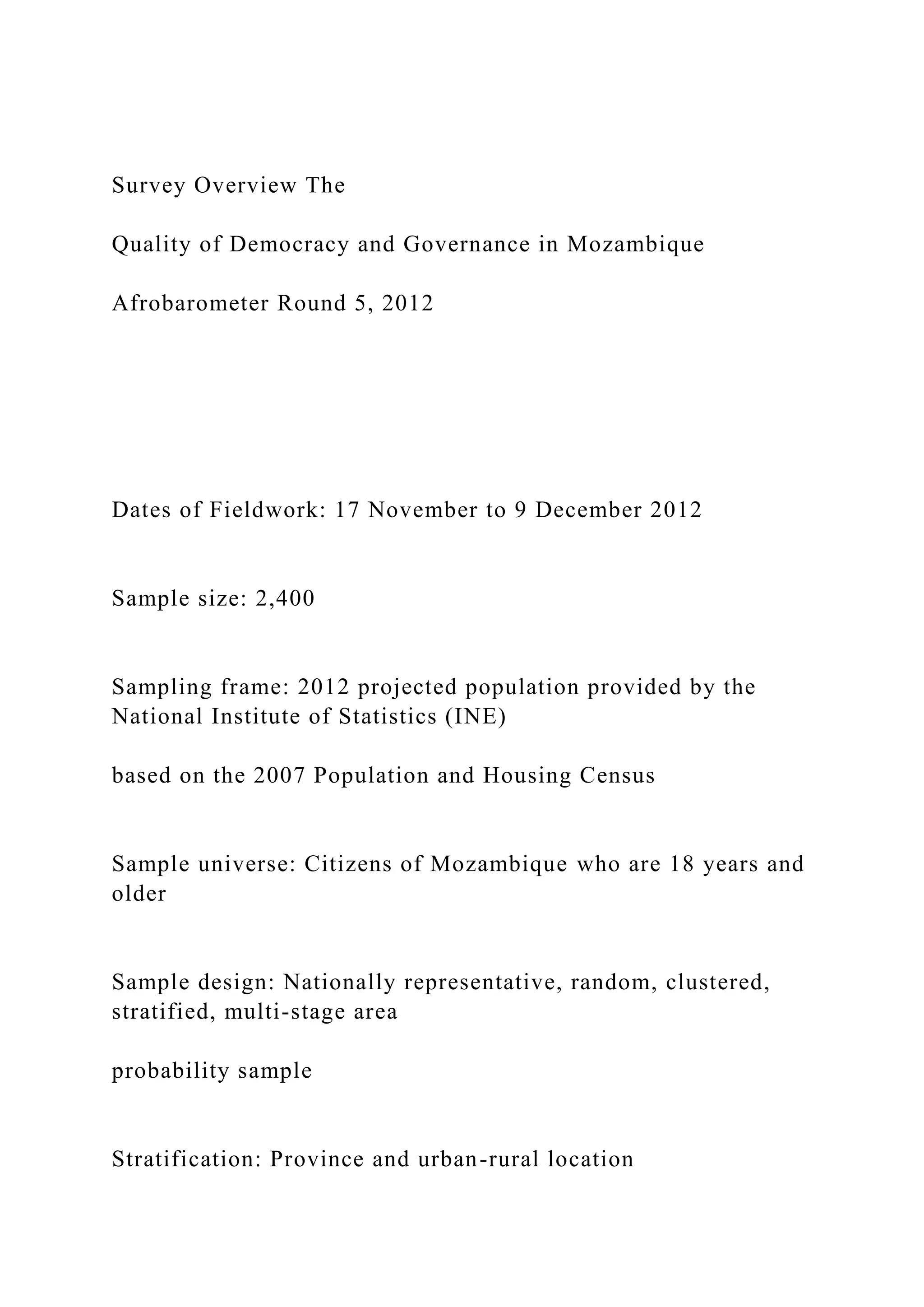 Survey Overview The
Quality of Democracy and Governance in Mozambique
Afrobarometer Round 5, 2012
Dates of Fieldwork: 17 November to 9 December 2012
Sample size: 2,400
Sampling frame: 2012 projected population provided by the
National Institute of Statistics (INE)
based on the 2007 Population and Housing Census
Sample universe: Citizens of Mozambique who are 18 years and
older
Sample design: Nationally representative, random, clustered,
stratified, multi-stage area
probability sample
Stratification: Province and urban-rural location
 