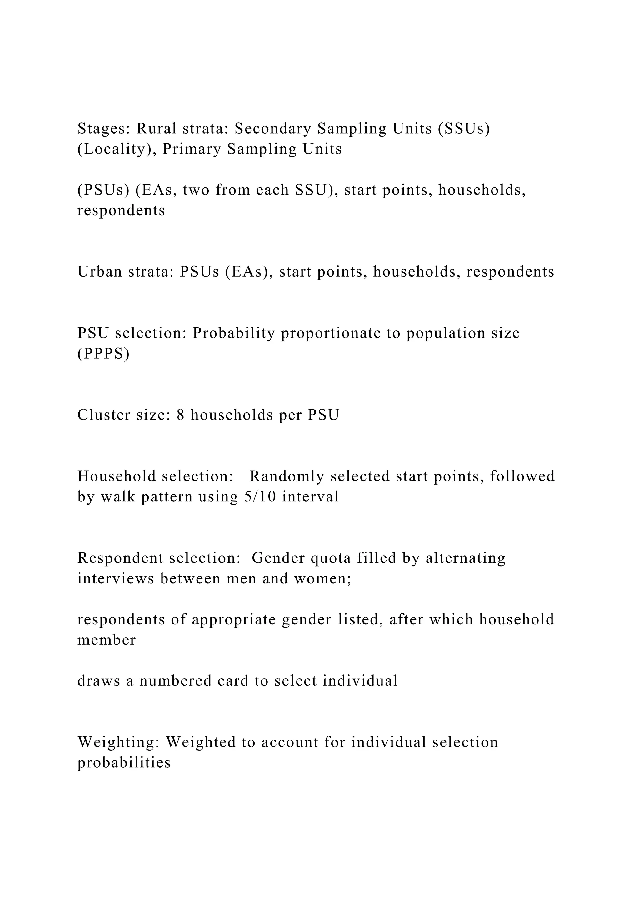 Stages: Rural strata: Secondary Sampling Units (SSUs)
(Locality), Primary Sampling Units
(PSUs) (EAs, two from each SSU), start points, households,
respondents
Urban strata: PSUs (EAs), start points, households, respondents
PSU selection: Probability proportionate to population size
(PPPS)
Cluster size: 8 households per PSU
Household selection: Randomly selected start points, followed
by walk pattern using 5/10 interval
Respondent selection: Gender quota filled by alternating
interviews between men and women;
respondents of appropriate gender listed, after which household
member
draws a numbered card to select individual
Weighting: Weighted to account for individual selection
probabilities
 