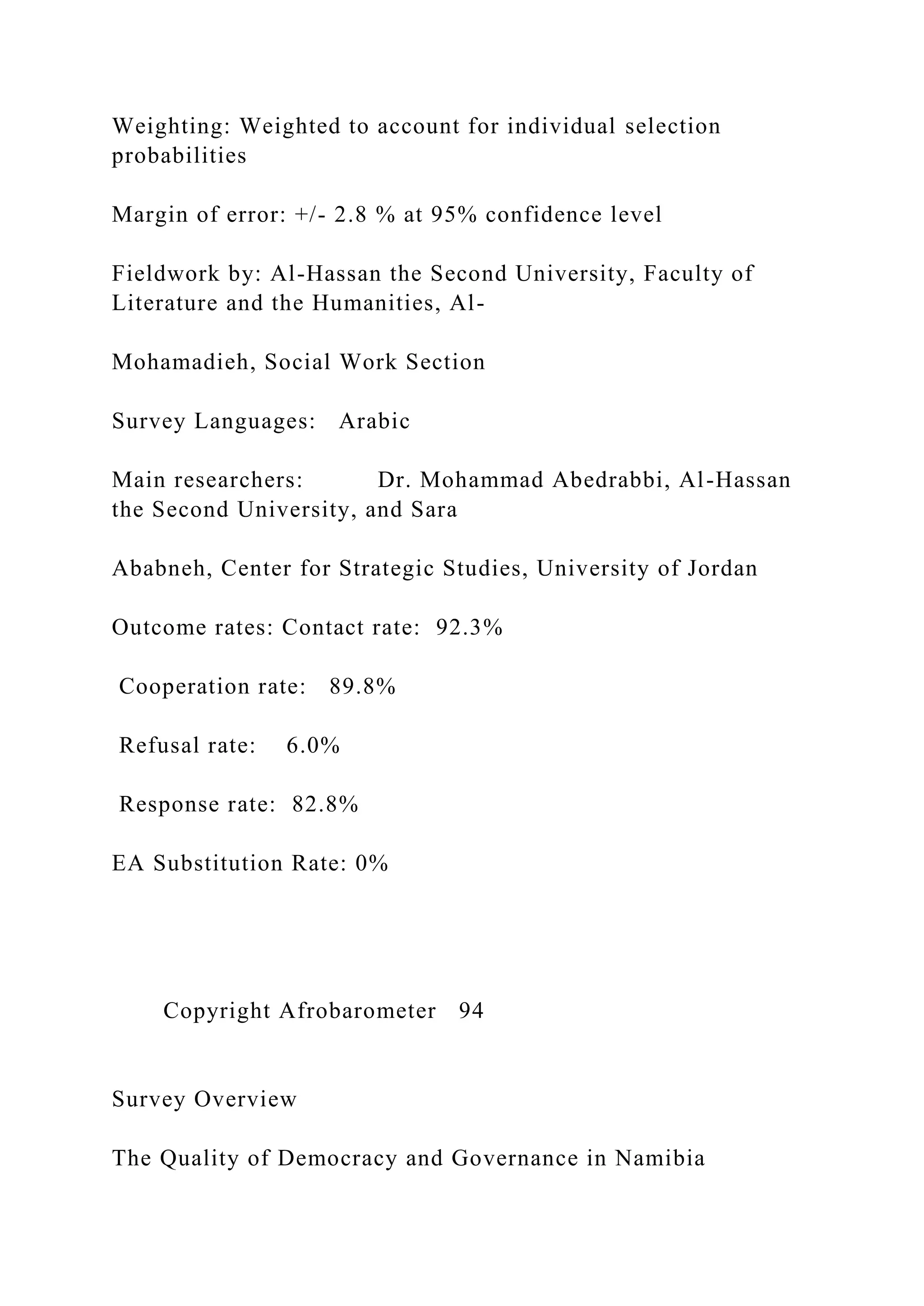 Weighting: Weighted to account for individual selection
probabilities
Margin of error: +/- 2.8 % at 95% confidence level
Fieldwork by: Al-Hassan the Second University, Faculty of
Literature and the Humanities, Al-
Mohamadieh, Social Work Section
Survey Languages: Arabic
Main researchers: Dr. Mohammad Abedrabbi, Al-Hassan
the Second University, and Sara
Ababneh, Center for Strategic Studies, University of Jordan
Outcome rates: Contact rate: 92.3%
Cooperation rate: 89.8%
Refusal rate: 6.0%
Response rate: 82.8%
EA Substitution Rate: 0%
Copyright Afrobarometer 94
Survey Overview
The Quality of Democracy and Governance in Namibia
 