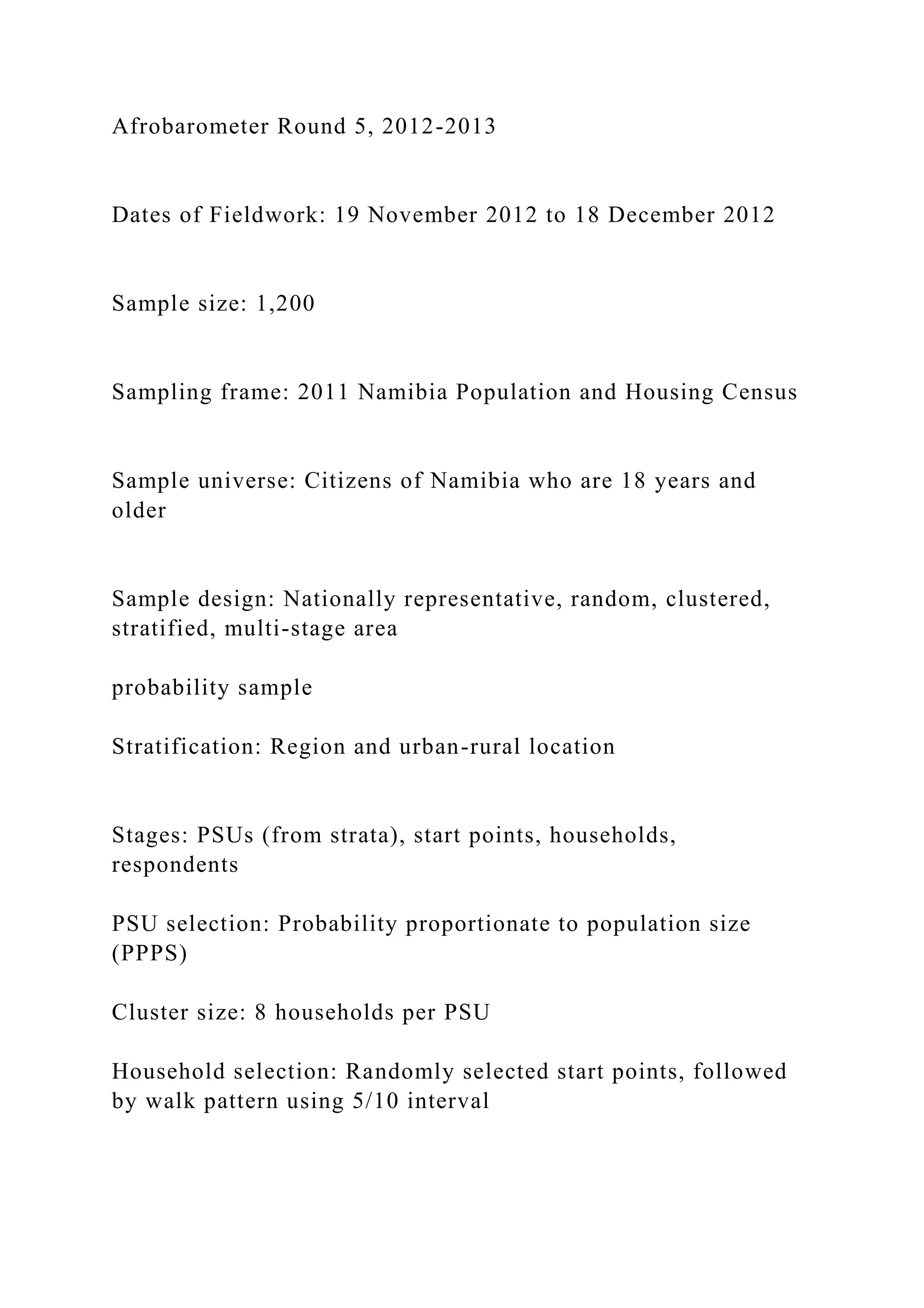 Afrobarometer Round 5, 2012-2013
Dates of Fieldwork: 19 November 2012 to 18 December 2012
Sample size: 1,200
Sampling frame: 2011 Namibia Population and Housing Census
Sample universe: Citizens of Namibia who are 18 years and
older
Sample design: Nationally representative, random, clustered,
stratified, multi-stage area
probability sample
Stratification: Region and urban-rural location
Stages: PSUs (from strata), start points, households,
respondents
PSU selection: Probability proportionate to population size
(PPPS)
Cluster size: 8 households per PSU
Household selection: Randomly selected start points, followed
by walk pattern using 5/10 interval
 
