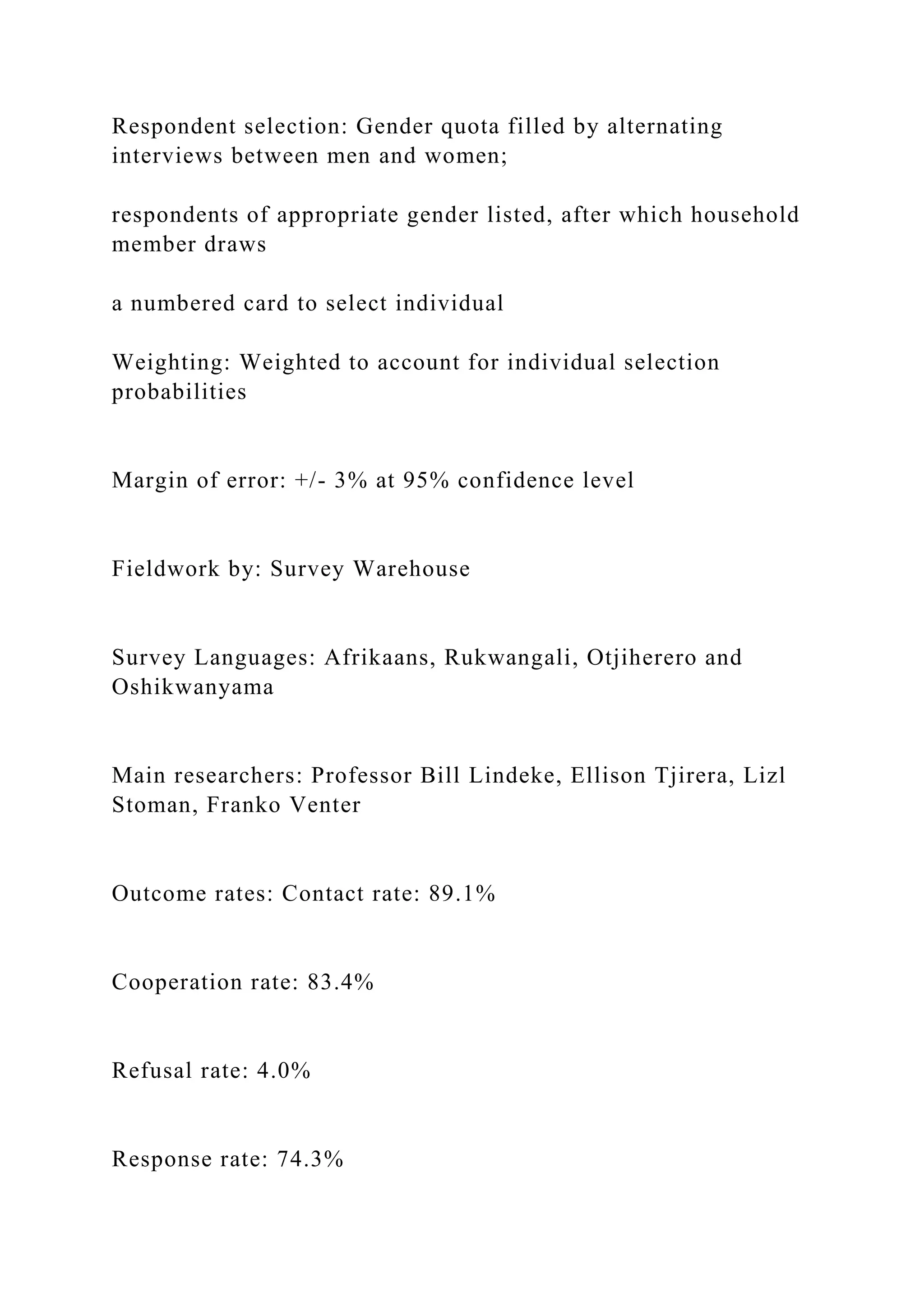 Respondent selection: Gender quota filled by alternating
interviews between men and women;
respondents of appropriate gender listed, after which household
member draws
a numbered card to select individual
Weighting: Weighted to account for individual selection
probabilities
Margin of error: +/- 3% at 95% confidence level
Fieldwork by: Survey Warehouse
Survey Languages: Afrikaans, Rukwangali, Otjiherero and
Oshikwanyama
Main researchers: Professor Bill Lindeke, Ellison Tjirera, Lizl
Stoman, Franko Venter
Outcome rates: Contact rate: 89.1%
Cooperation rate: 83.4%
Refusal rate: 4.0%
Response rate: 74.3%
 