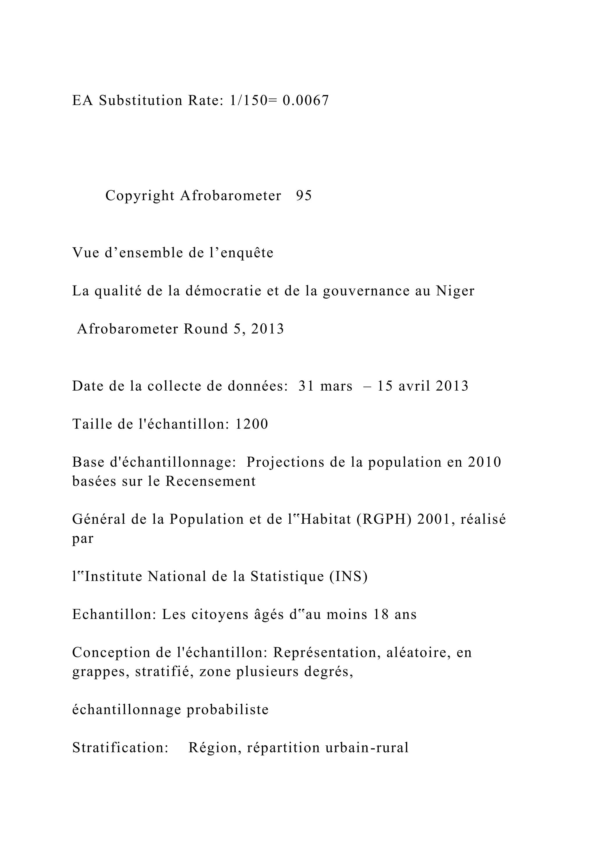 EA Substitution Rate: 1/150= 0.0067
Copyright Afrobarometer 95
Vue d’ensemble de l’enquête
La qualité de la démocratie et de la gouvernance au Niger
Afrobarometer Round 5, 2013
Date de la collecte de données: 31 mars – 15 avril 2013
Taille de l'échantillon: 1200
Base d'échantillonnage: Projections de la population en 2010
basées sur le Recensement
Général de la Population et de l‟Habitat (RGPH) 2001, réalisé
par
l‟Institute National de la Statistique (INS)
Echantillon: Les citoyens âgés d‟au moins 18 ans
Conception de l'échantillon: Représentation, aléatoire, en
grappes, stratifié, zone plusieurs degrés,
échantillonnage probabiliste
Stratification: Région, répartition urbain-rural
 
