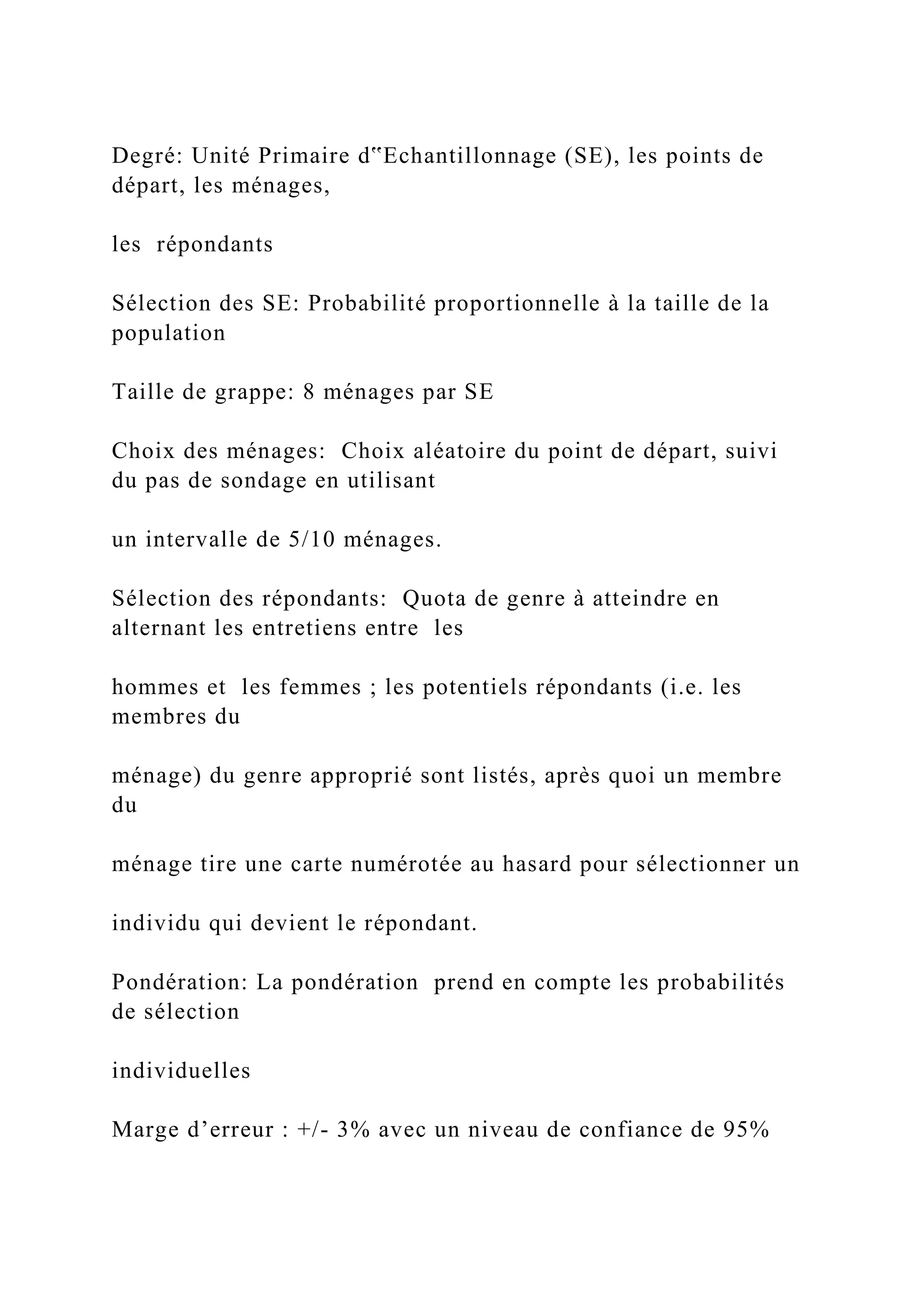 Degré: Unité Primaire d‟Echantillonnage (SE), les points de
départ, les ménages,
les répondants
Sélection des SE: Probabilité proportionnelle à la taille de la
population
Taille de grappe: 8 ménages par SE
Choix des ménages: Choix aléatoire du point de départ, suivi
du pas de sondage en utilisant
un intervalle de 5/10 ménages.
Sélection des répondants: Quota de genre à atteindre en
alternant les entretiens entre les
hommes et les femmes ; les potentiels répondants (i.e. les
membres du
ménage) du genre approprié sont listés, après quoi un membre
du
ménage tire une carte numérotée au hasard pour sélectionner un
individu qui devient le répondant.
Pondération: La pondération prend en compte les probabilités
de sélection
individuelles
Marge d’erreur : +/- 3% avec un niveau de confiance de 95%
 